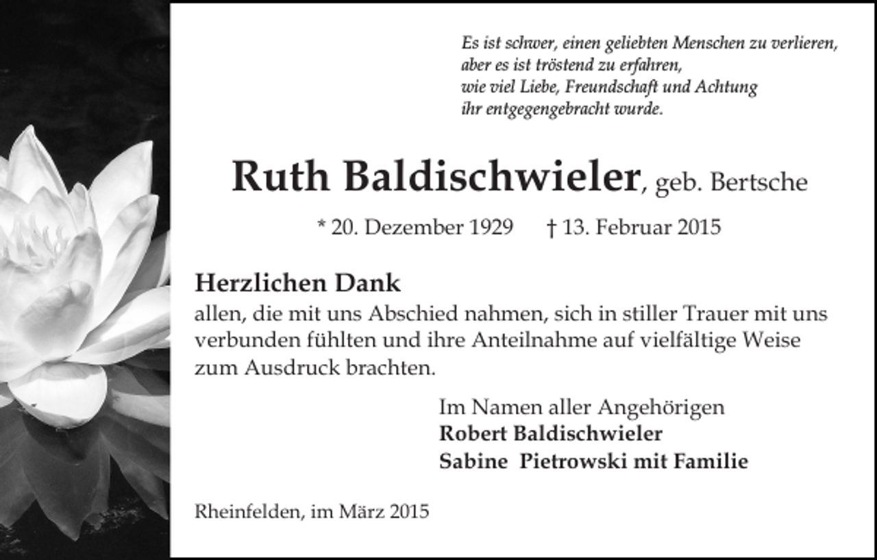 <p>Es ist schwer, einen geliebten Menschen zu verlieren,<br />aber es ist tröstend zu erfahren,<br />wie viel Liebe, Freundschaft und Achtung<br />ihr entgegengebracht wurde.</p><p>Ruth Baldischwieler, geb. Bertsche<br />* 20. Dezember 1929</p><p>† 13. Februar 2015</p><p>Herzlichen Dank</p><p>allen, die mit uns Abschied nahmen, sich in stiller Trauer mit uns<br />verbunden fühlten und ihre Anteilnahme auf vielfältige Weise<br />zum Ausdruck brachten.<br />Im Namen aller Angehörigen<br />Robert Baldischwieler<br />Sabine Pietrowski mit Familie<br />Rheinfelden, im März 2015</p>