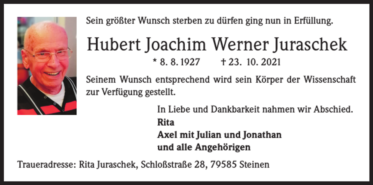 <p>Sein größter Wunsch sterben zu dürfen ging nun in Erfüllung.</p><p>Hubert Joachim Werner Juraschek<br />* 8. 8. 1927 † 23. 10. 2021<br />Seinem Wunsch entsprechend wird sein Körper der Wissenschaft<br />zur Verfügung gestellt.</p><p>In Liebe und Dankbarkeit nahmen wir Abschied.<br />Rita<br />Axel mit Julian und Jonathan<br />und alle Angehörigen</p><p>Traueradresse: Rita Juraschek, Schloßstraße 28, 79585 Steinen</p>