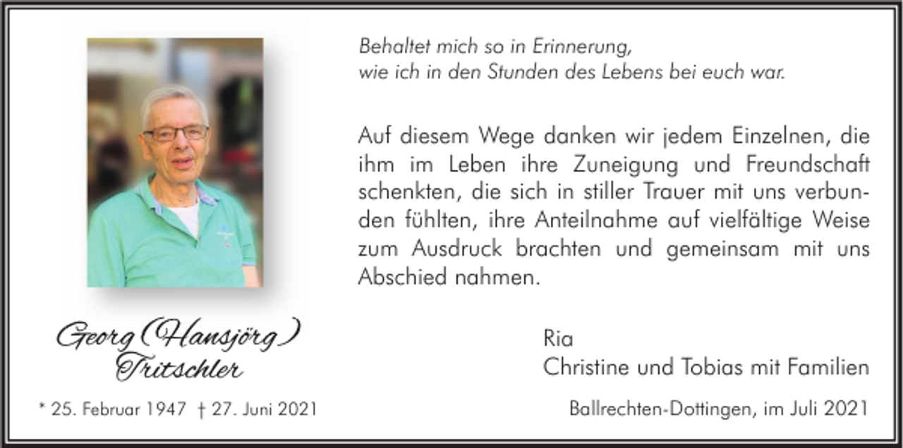 <p>Behaltet mich so in Erinnerung,<br />wie ich in den Stunden des Lebens bei euch war.</p><p>Auf diesem Wege danken wir jedem Einzelnen, die<br />ihm im Leben ihre Zuneigung und Freundschaft<br />schenkten, die sich in stiller Trauer mit uns verbunden fühlten, ihre Anteilnahme auf vielfältige Weise<br />zum Ausdruck brachten und gemeinsam mit uns<br />Abschied nahmen.</p><p>Georg (Hansjörg)<br />Tritschler<br />* 25. Februar 1947 † 27. Juni 2021</p><p>Ria<br />Christine und Tobias mit Familien<br />Ballrechten-Dottingen, im Juli 2021</p>