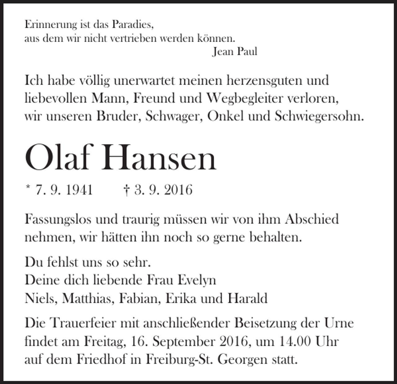 <p>Erinnerung ist das Paradies,<br />aus dem wir nicht vertrieben werden können.</p><p>Jean Paul</p><p>Ich habe völlig unerwartet meinen herzensguten und<br />­liebevollen Mann, Freund und Wegbegleiter verloren,<br />wir unseren Bruder, Schwager, Onkel und Schwiegersohn.</p><p>Olaf Hansen<br />* 7. 9. 1941 † 3. 9. 2016<br />Fassungslos und traurig müssen wir von ihm Abschied<br />­nehmen, wir hätten ihn noch so gerne behalten.<br />Du fehlst uns so sehr.<br />Deine dich liebende Frau Evelyn<br />Niels, Matthias, Fabian, Erika und Harald<br />Die Trauerfeier mit anschließender Beisetzung der Urne<br />­findet am Freitag, 16. September 2016, um 14.00 Uhr<br />auf dem Friedhof in Freiburg-St. Georgen statt.</p>