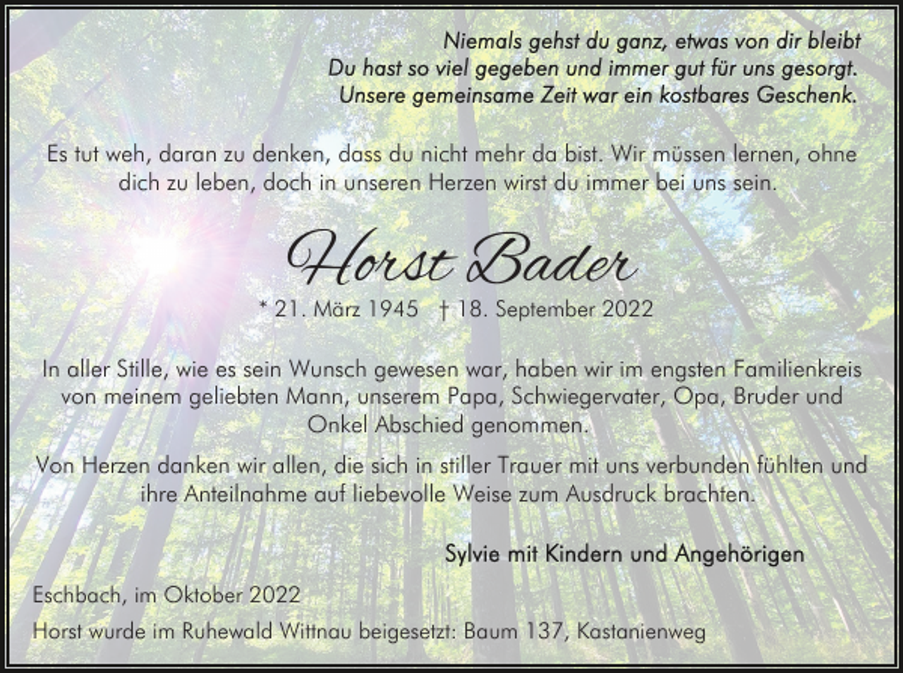 <p>Es tut weh, daran zu denken, dass du nicht mehr da bist. Wir müssen lernen, ohne<br />dich zu leben, doch in unseren Herzen wirst du immer bei uns sein.</p><p>Horst Bader</p><p>* 21. März 1945 † 18. September 2022</p><p>In aller Stille, wie es sein Wunsch gewesen war, haben wir im engsten Familienkreis<br />von meinem geliebten Mann, unserem Papa, Schwiegervater, Opa, Bruder und<br />Onkel Abschied genommen.<br />Von Herzen danken wir allen, die sich in stiller Trauer mit uns verbunden fühlten und<br />ihre Anteilnahme auf liebevolle Weise zum Ausdruck brachten.</p><p>Eschbach, im Oktober 2022<br />Horst wurde im Ruhewald Wittnau beigesetzt: Baum 137, Kastanienweg</p>