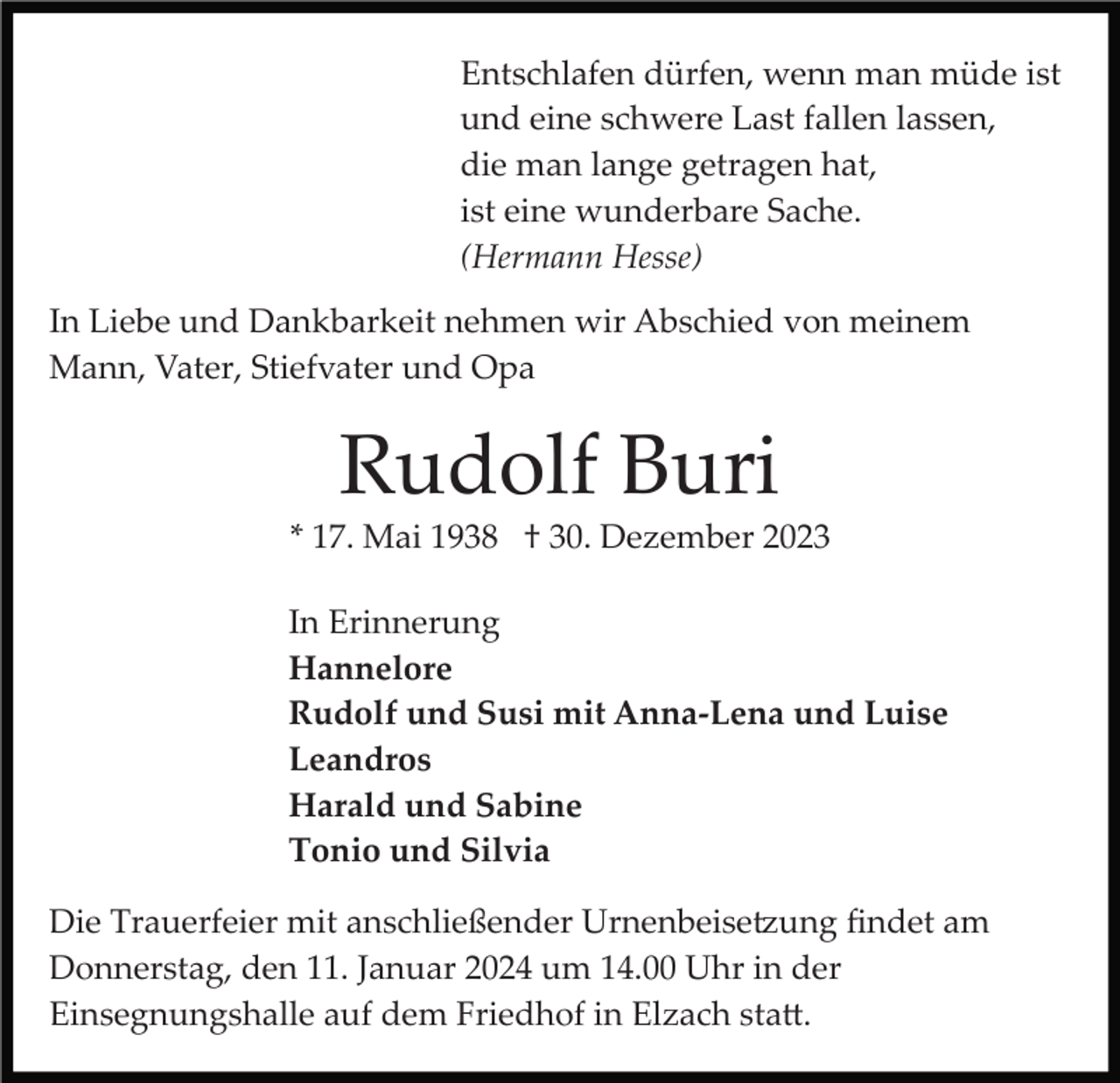 <p>Entschlafen dürfen, wenn man müde ist<br />und eine schwere Last fallen lassen,<br />die man lange getragen hat,<br />ist eine wunderbare Sache.<br />(Hermann Hesse)<br />In Liebe und Dankbarkeit nehmen wir Abschied von meinem<br />Mann, Vater, Stiefvater und Opa</p><p>Rudolf Buri<br />* 17. Mai 1938 † 30. Dezember 2023<br />In Erinnerung<br />Hannelore<br />Rudolf und Susi mit Anna-Lena und Luise<br />Leandros<br />Harald und Sabine<br />Tonio und Silvia<br />Die Trauerfeier mit anschließender Urnenbeise�ung ﬁndet am<br />Donnerstag, den 11. Januar 2024 um 14.00 Uhr in der<br />Einsegnungshalle auf dem Friedhof in Elzach sta�.</p>