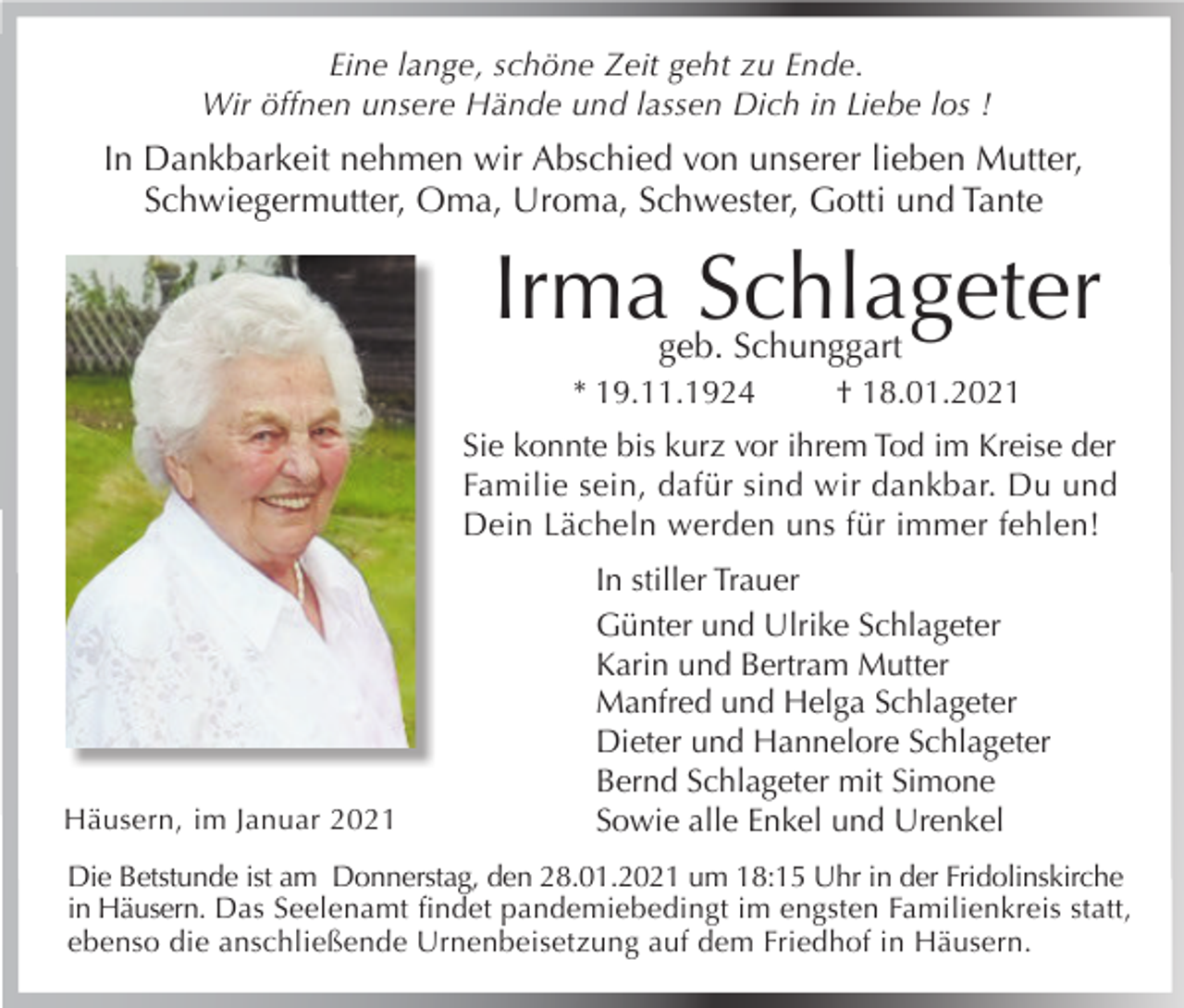 <p>Eine lange, schöne Zeit geht zu Ende.<br />Wir öffnen unsere Hände und lassen Dich in Liebe los !</p><p>In Dankbarkeit nehmen wir Abschied von unserer lieben Mutter,<br />Schwiegermutter, Oma, Uroma, Schwester, Gotti und Tante</p><p>Irma Schlageter<br />geb. Schunggart</p><p>* 19.11.1924</p><p>† 18.01.2021</p><p>Sie konnte bis kurz vor ihrem Tod im Kreise der<br />Familie sein, dafür sind wir dankbar. Du und<br />Dein Lächeln werden uns für immer fehlen!</p><p>Häusern, im Januar 2021</p><p>In stiller Trauer<br />Günter und Ulrike Schlageter<br />Karin und Bertram Mutter<br />Manfred und Helga Schlageter<br />Dieter und Hannelore Schlageter<br />Bernd Schlageter mit Simone<br />Sowie alle Enkel und Urenkel</p><p>Die Betstunde ist am Donnerstag, den 28.01.2021 um 18:15 Uhr in der Fridolinskirche<br />in Häusern. Das Seelenamt findet pandemiebedingt im engsten Familienkreis statt,<br />ebenso die anschließende Urnenbeisetzung auf dem Friedhof in Häusern.</p>