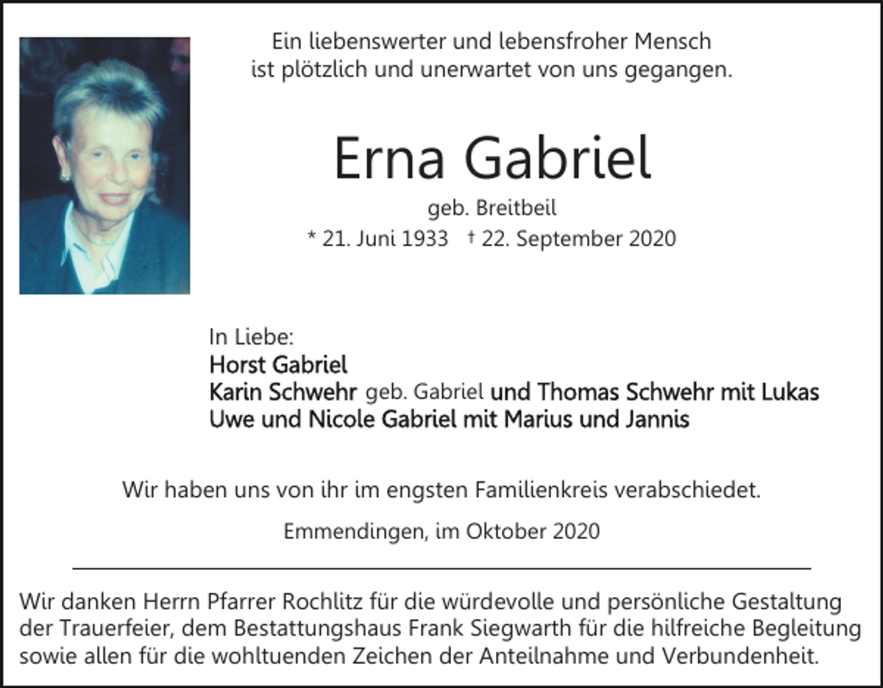 <p>Ein liebenswerter und lebensfroher Mensch<br />ist plötzlich und unerwartet von uns gegangen.</p><p>Erna Gabriel<br />geb. Breitbeil<br />* 21. Juni 1933 † 22. September 2020</p><p>In Liebe:<br />geb. Gabriel</p><p>Wir haben uns von ihr im engsten Familienkreis verabschiedet.<br />Emmendingen, im Oktober 2020</p><p>Wir danken Herrn Pfarrer Rochlitz für die würdevolle und persönliche Gestaltung<br />der Trauerfeier, dem Bestattungshaus Frank Siegwarth für die hilfreiche Begleitung<br />sowie allen für die wohltuenden Zeichen der Anteilnahme und Verbundenheit.</p>