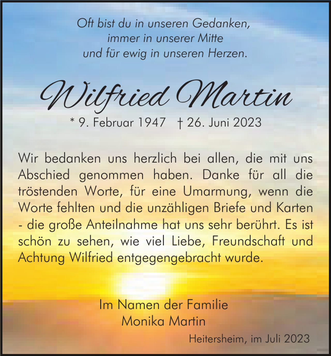 <p>Oft bist du in unseren Gedanken,<br />immer in unserer Mitte<br />und für ewig in unseren Herzen.</p><p>Wilfried Martin<br />* 9. Februar 1947 † 26. Juni 2023</p><p>Wir bedanken uns herzlich bei allen, die mit uns<br />Abschied genommen haben. Danke für all die<br />tröstenden Worte, für eine Umarmung, wenn die<br />Worte fehlten und die unzähligen Briefe und Karten<br />- die große Anteilnahme hat uns sehr berührt. Es ist<br />schön zu sehen, wie viel Liebe, Freundschaft und<br />Achtung Wilfried entgegengebracht wurde.<br />Im Namen der Familie<br />Monika Martin<br />Heitersheim, im Juli 2023</p>