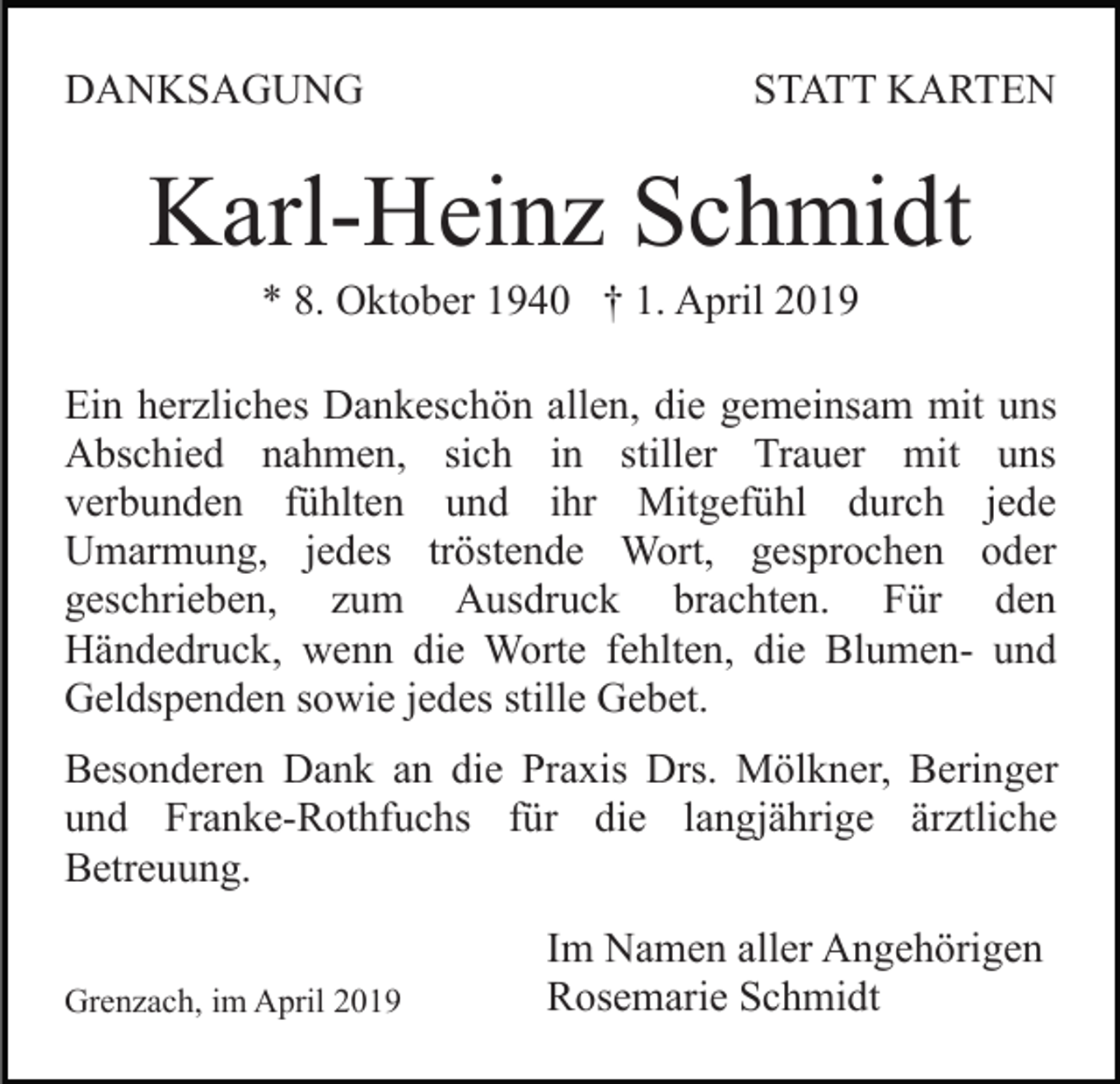 <p>DANKSAGUNG</p><p>STATT KARTEN</p><p>Karl-Heinz Schmidt<br />* 8. Oktober 1940 † 1. April 2019<br />Ein herzliches Dankeschön allen, die gemeinsam mit uns<br />Abschied nahmen, sich in stiller Trauer mit uns<br />verbunden fühlten und ihr Mitgefühl durch jede<br />Umarmung, jedes tröstende Wort, gesprochen oder<br />geschrieben, zum Ausdruck brachten. Für den<br />Händedruck, wenn die Worte fehlten, die Blumen- und<br />Geldspenden sowie jedes stille Gebet.<br />Besonderen Dank an die Praxis Drs. Mölkner, Beringer<br />und Franke-Rothfuchs für die langjährige ärztliche<br />Betreuung.<br />Grenzach, im April 2019</p><p>Im Namen aller Angehörigen<br />Rosemarie Schmidt</p>