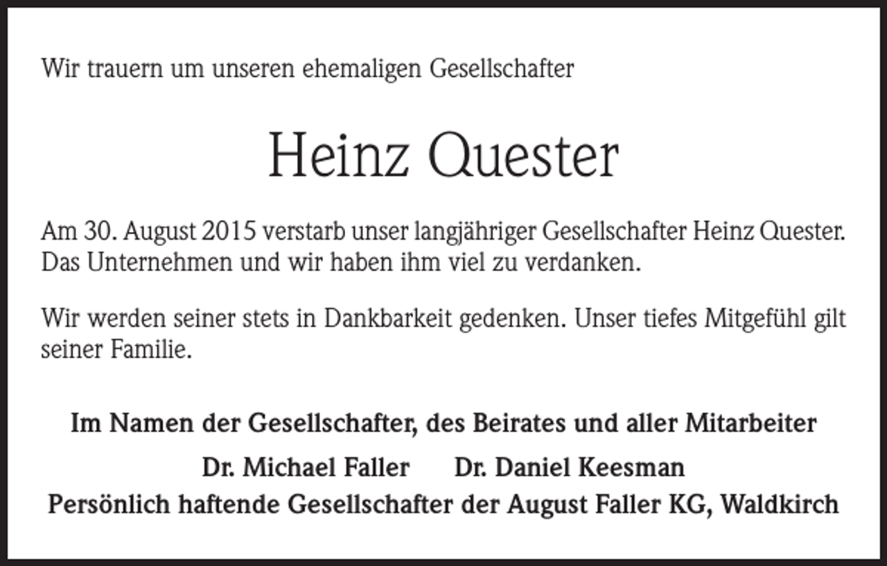 <p>Wir trauern um unseren ehemaligen Gesellschafter</p><p>Heinz Quester<br />Am 30. August 2015 verstarb unser langjähriger Gesellschafter Heinz Quester.<br />Das Unternehmen und wir haben ihm viel zu verdanken.<br />Wir werden seiner stets in Dankbarkeit gedenken. Unser tiefes Mitgefühl gilt<br />seiner Familie.<br />Im Namen der Gesellschafter, des Beirates und aller Mitarbeiter<br />Dr. Michael Faller<br />Dr. Daniel Keesman<br />Persönlich haftende Gesellschafter der August Faller KG, Waldkirch</p>