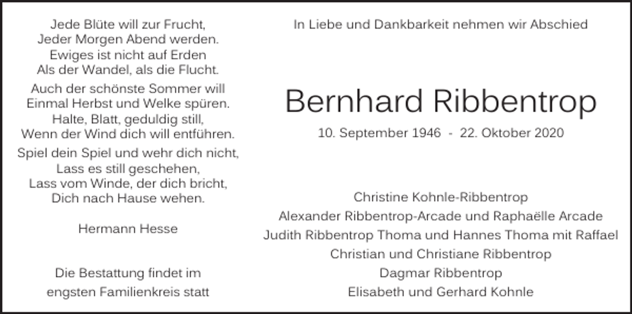 <p>Jede Blüte will zur Frucht,<br />Jeder Morgen Abend werden.<br />Ewiges ist nicht auf Erden<br />Als der Wandel, als die Flucht.</p><p>In Liebe und Dankbarkeit nehmen wir Abschied</p><p>Auch der schönste Sommer will<br />Einmal Herbst und Welke spüren.<br />Halte, Blatt, geduldig still,<br />Wenn der Wind dich will entführen.<br />Spiel dein Spiel und wehr dich nicht,<br />Lass es still geschehen,<br />Lass vom Winde, der dich bricht,<br />Dich nach Hause wehen.</p><p>Bernhard Ribbentrop</p><p>Hermann Hesse</p><p>Die Bestattung findet im<br />engsten Familienkreis statt</p><p>10. September 1946 - 22. Oktober 2020</p><p>Christine Kohnle-Ribbentrop<br />Alexander Ribbentrop-Arcade und Raphaëlle Arcade<br />Judith Ribbentrop Thoma und Hannes Thoma mit Raffael<br />Christian und Christiane Ribbentrop<br />Dagmar Ribbentrop<br />Elisabeth und Gerhard Kohnle</p>