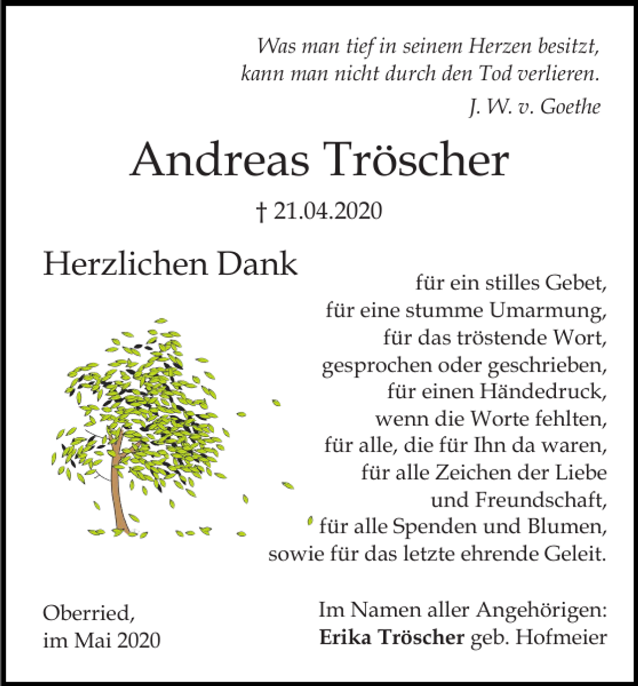 <p>Was man tief in seinem Herzen besitzt,<br />kann man nicht durch den Tod verlieren.<br />J. W. v. Goethe</p><p>Andreas Tröscher<br />† 21.04.2020</p><p>Herzlichen Dank</p><p>für ein stilles Gebet,<br />für eine stumme Umarmung,<br />für das tröstende Wort,<br />gesprochen oder geschrieben,<br />für einen Händedruck,<br />wenn die Worte fehlten,<br />für alle, die für Ihn da waren,<br />für alle Zeichen der Liebe<br />und Freundschaft,<br />für alle Spenden und Blumen,<br />sowie für das letzte ehrende Geleit.</p><p>Oberried,<br />im Mai 2020</p><p>Im Namen aller Angehörigen:<br />Erika Tröscher geb. Hofmeier</p>