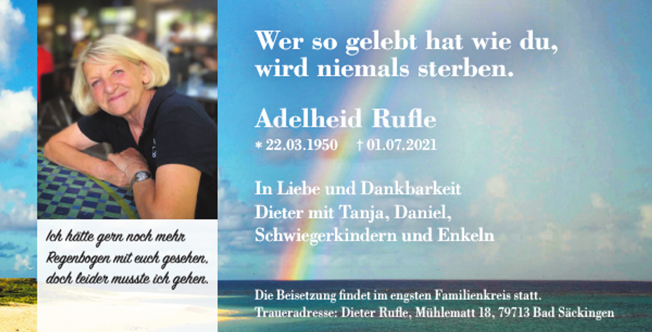<p>Wer so gelebt hat wie du,<br />wird niemals sterben.<br />Adelheid Ruﬂe<br />* 22.03.1950</p><p>Ich hätte gern noch mehr<br />Regenbogen mit euch gesehen,<br />doch leider musste ich gehen.</p><p>† 01.07.2021</p><p>In Liebe und Dankbarkeit<br />Dieter mit Tanja, Daniel,<br />Schwiegerkindern und Enkeln<br />Die Beisetzung findet im engsten Familienkreis statt.<br />Traueradresse: Dieter Rufle, Mühlematt 18, 79713 Bad Säckingen</p>