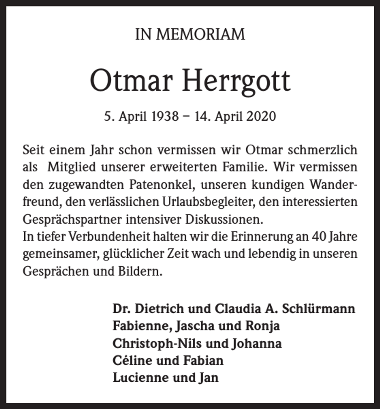 <p>IN MEMORIAM</p><p>Otmar Herrgott<br />5. April 1938 – 14. April 2020<br />Seit einem Jahr schon vermissen wir Otmar schmerzlich<br />als Mitglied unserer erweiterten Familie. Wir vermissen<br />den zugewandten Patenonkel, unseren kundigen Wanderfreund, den verlässlichen Urlaubsbegleiter, den interessierten<br />Gesprächspartner intensiver Diskussionen.<br />In tiefer Verbundenheit halten wir die Erinnerung an 40 Jahre<br />gemeinsamer, glücklicher Zeit wach und lebendig in unseren<br />Gesprächen und Bildern.<br />Dr. Dietrich und Claudia A. Schlürmann<br />Fabienne, Jascha und Ronja<br />Christoph-Nils und Johanna<br />Céline und Fabian<br />Lucienne und Jan</p>