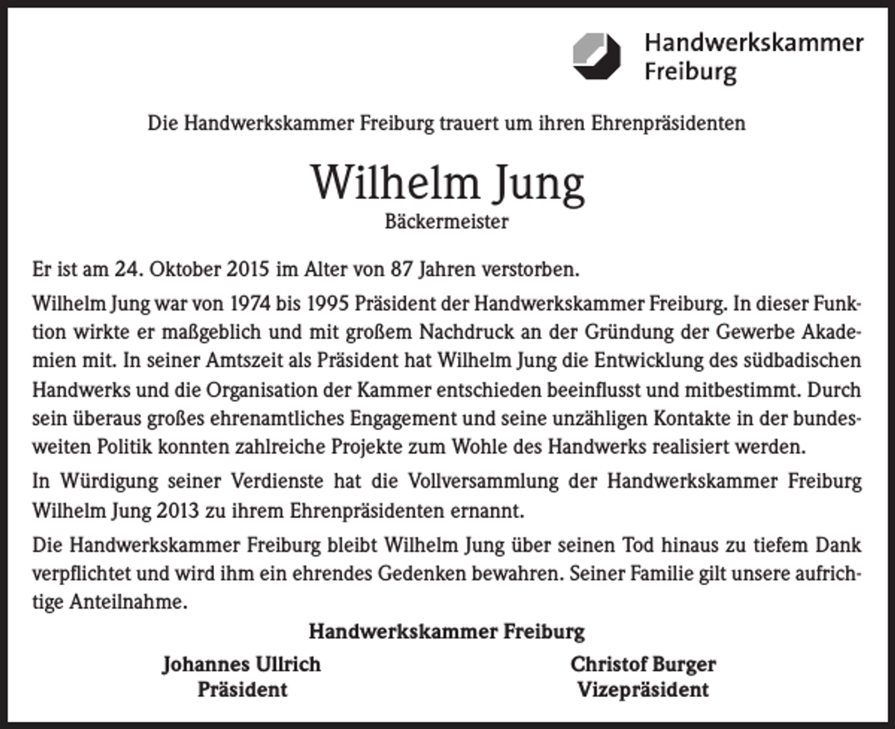 <p>Die Handwerkskammer Freiburg trauert um ihren Ehrenpräsidenten</p><p>Wilhelm Jung<br />Bäckermeister</p><p>Er ist am 24. Oktober 2015 im Alter von 87 Jahren verstorben.<br />Wilhelm Jung war von 1974 bis 1995 Präsident der Handwerkskammer Freiburg. In dieser Funktion wirkte er maßgeblich und mit großem Nachdruck an der Gründung der Gewerbe Akademien mit. In seiner Amtszeit als Präsident hat Wilhelm Jung die Entwicklung des südbadischen<br />Handwerks und die Organisation der Kammer entschieden beeinflusst und mitbestimmt. Durch<br />sein überaus großes ehrenamtliches Engagement und seine unzähligen Kontakte in der bundesweiten Politik konnten zahlreiche Projekte zum Wohle des Handwerks realisiert werden.<br />In Würdigung seiner Verdienste hat die Vollversammlung der Handwerkskammer Freiburg<br />Wilhelm Jung 2013 zu ihrem Ehrenpräsidenten ernannt.<br />Die Handwerkskammer Freiburg bleibt Wilhelm Jung über seinen Tod hinaus zu tiefem Dank<br />verpflichtet und wird ihm ein ehrendes Gedenken bewahren. Seiner Familie gilt unsere aufrichtige Anteilnahme.<br />Handwerkskammer Freiburg</p><p>Johannes Ullrich<br />Christof Burger</p><p>Präsident<br />Vizepräsident</p>