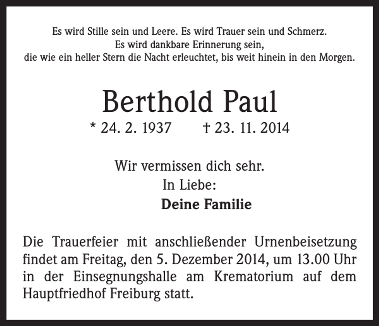 <p>Es wird Stille sein und Leere. Es wird Trauer sein und Schmerz.<br />Es wird dankbare Erinnerung sein,<br />die wie ein heller Stern die Nacht erleuchtet, bis weit hinein in den Morgen.</p><p>Berthold Paul</p><p>* 24. 2. 1937 † 23. 11. 2014<br />Wir vermissen dich sehr.<br />In Liebe:<br />Deine Familie<br />Die Trauerfeier mit anschließender Urnenbeisetzung<br />findet am Freitag, den 5. Dezember 2014, um 13.00 Uhr<br />in der Einsegnungshalle am Krematorium auf dem<br />Hauptfriedhof Freiburg statt.</p>