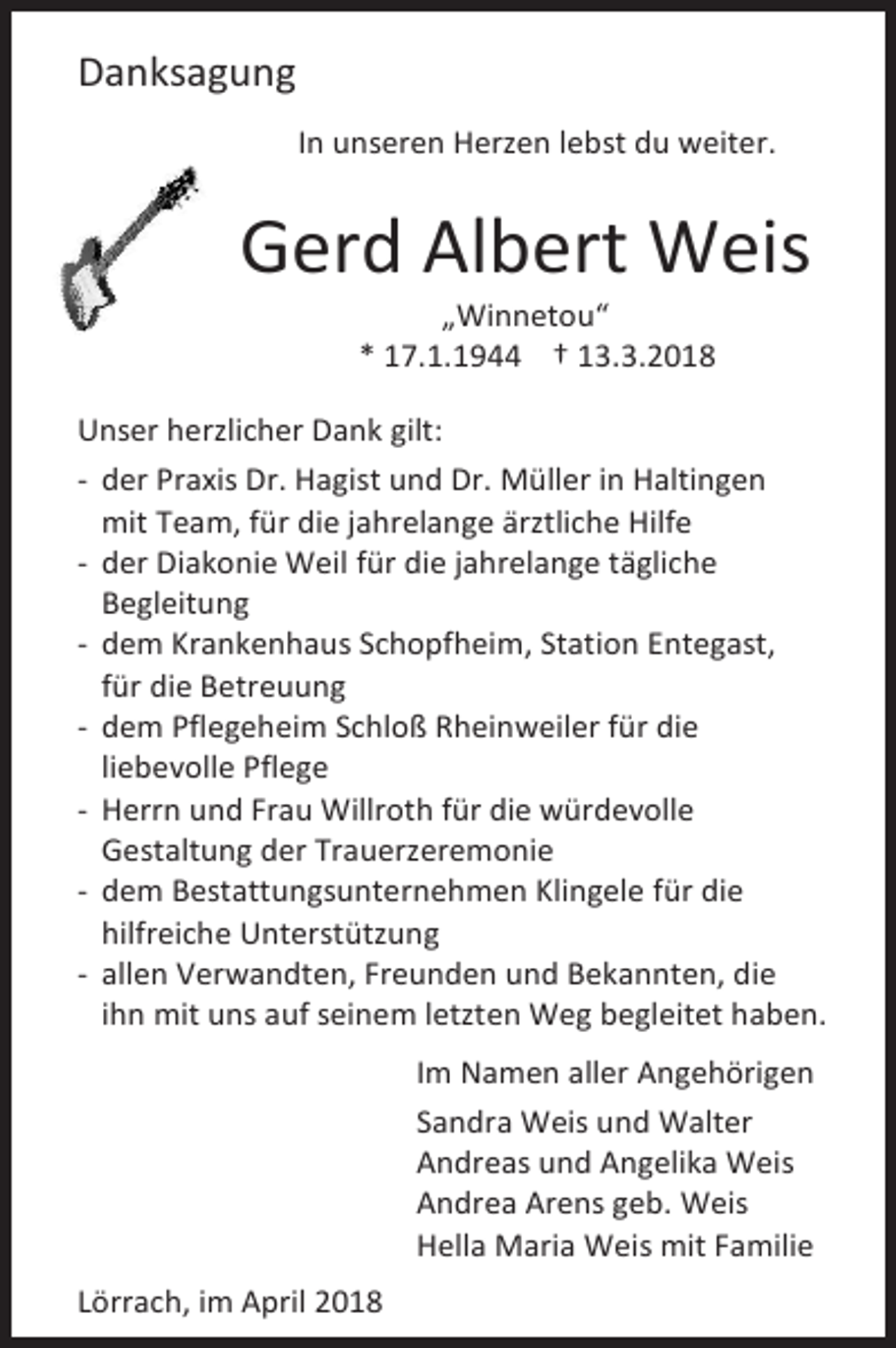 <p>Danksagung<br />In unseren Herzen lebst du weiter.</p><p>Gerd Albert Weis<br />„Winnetou“<br />* 17.1.1944 † 13.3.2018</p><p>Unser herzlicher Dank gilt:<br />- der Praxis Dr. Hagist und Dr. Müller in Haltingen<br />mit Team, für die jahrelange ärztliche Hilfe<br />- der Diakonie Weil für die jahrelange tägliche<br />Begleitung<br />- dem Krankenhaus Schopfheim, Station Entegast,<br />für die Betreuung<br />- dem Pflegeheim Schloß Rheinweiler für die<br />liebevolle Pflege<br />- Herrn und Frau Willroth für die würdevolle<br />Gestaltung der Trauerzeremonie<br />- dem Bestattungsunternehmen Klingele für die<br />hilfreiche Unterstützung<br />- allen Verwandten, Freunden und Bekannten, die<br />ihn mit uns auf seinem letzten Weg begleitet haben.<br />Im Namen aller Angehörigen<br />Sandra Weis und Walter<br />Andreas und Angelika Weis<br />Andrea Arens geb. Weis<br />Hella Maria Weis mit Familie<br />Lörrach, im April 2018</p>