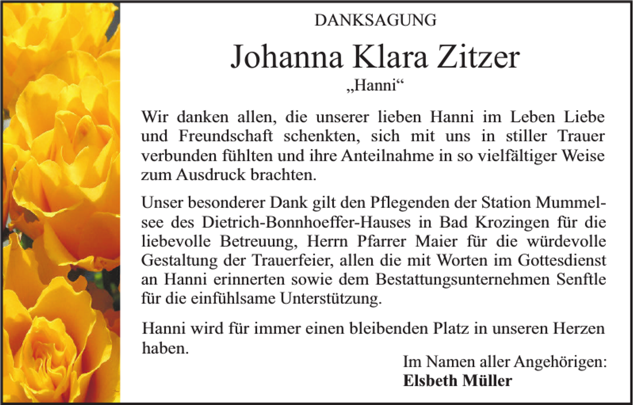 <p>DANKSAGUNG</p><p>Johanna Klara Zitzer<br />„Hanni“</p><p>Wir danken allen, die unserer lieben Hanni im Leben Liebe<br />und Freundschaft schenkten, sich mit uns in stiller Trauer<br />verbunden fühlten und ihre Anteilnahme in so vielfältiger Weise<br />zum Ausdruck brachten.<br />Unser besonderer Dank gilt den Pflegenden der Station Mummelsee des Dietrich-Bonnhoeffer-Hauses in Bad Krozingen für die<br />liebevolle Betreuung, Herrn Pfarrer Maier für die würdevolle<br />Gestaltung der Trauerfeier, allen die mit Worten im Gottesdienst<br />an Hanni erinnerten sowie dem Bestattungsunternehmen Senftle<br />für die einfühlsame Unterstützung.<br />Hanni wird für immer einen bleibenden Platz in unseren Herzen<br />haben.<br />Im Namen aller Angehörigen:<br />Elsbeth Müller</p>