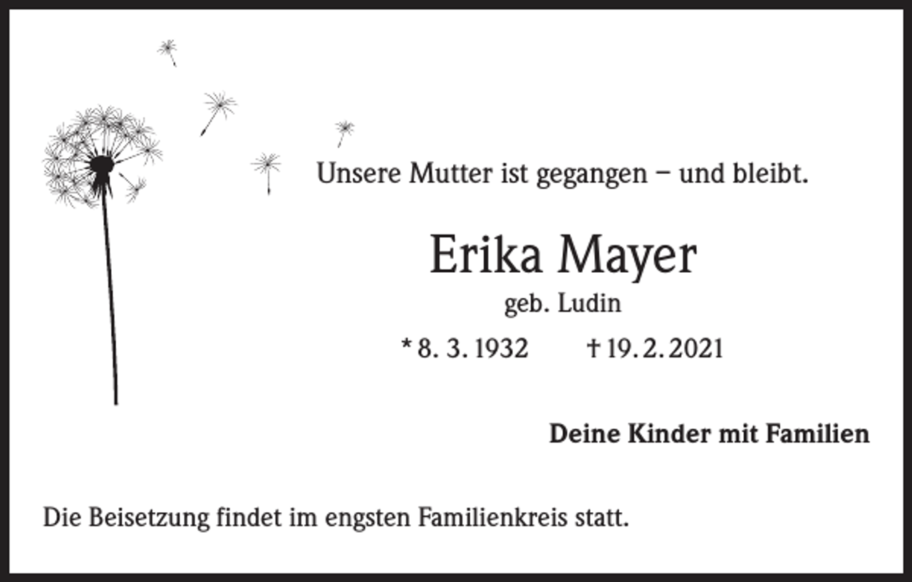 <p>Unsere Mutter ist gegangen – und bleibt.</p><p>Erika Mayer<br />geb. Ludin</p><p>* 8. 3. 1932 † 19. 2. 2021<br />Deine Kinder mit Familien<br />Die Beisetzung findet im engsten Familienkreis statt.</p>