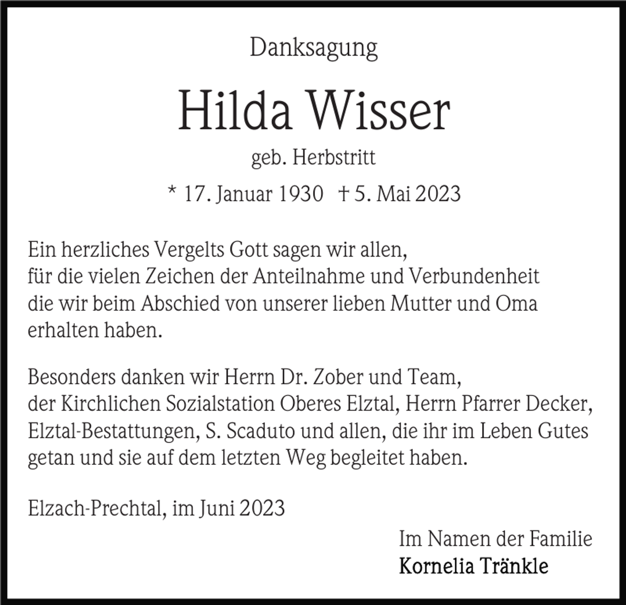 <p>Danksagung</p><p>Hilda Wisser<br />geb. Herbstritt<br />* 17. Januar 1930 † 5. Mai 2023<br />Ein herzliches Vergelts Gott sagen wir allen,<br />für die vielen Zeichen der Anteilnahme und Verbundenheit<br />die wir beim Abschied von unserer lieben Mutter und Oma<br />erhalten haben.<br />Besonders danken wir Herrn Dr. Zober und Team,<br />der Kirchlichen Sozialstation Oberes Elztal, Herrn Pfarrer Decker,<br />Elztal-Bestattungen, S. Scaduto und allen, die ihr im Leben Gutes<br />getan und sie auf dem letzten Weg begleitet haben.<br />Elzach-Prechtal, im Juni 2023<br />Im Namen der Familie</p>