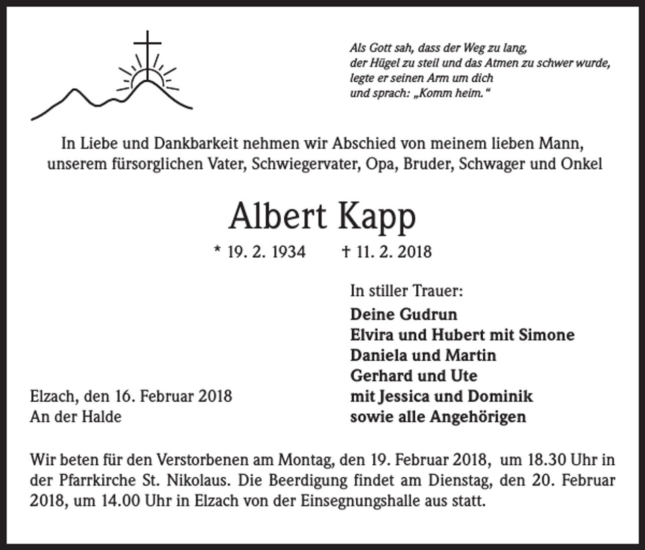 <p>Als Gott sah, dass der Weg zu lang,<br />der Hügel zu steil und das Atmen zu schwer wurde,<br />legte er seinen Arm um dich<br />und sprach: „Komm heim.“</p><p>In Liebe und Dankbarkeit nehmen wir Abschied von meinem lieben Mann,<br />unserem fürsorglichen Vater, Schwiegervater, Opa, Bruder, Schwager und Onkel</p><p>Albert Kapp<br />* 19. 2. 1934 † 11. 2. 2018</p><p>Elzach, den 16. Februar 2018<br />An der Halde</p><p>In stiller Trauer:<br />Deine Gudrun<br />Elvira und Hubert mit Simone<br />Daniela und Martin<br />Gerhard und Ute<br />mit Jessica und Dominik<br />sowie alle Angehörigen</p><p>Wir beten für den Verstorbenen am Montag, den 19. Februar 2018, um 18.30 Uhr in<br />der Pfarrkirche St. Nikolaus. Die Beerdigung findet am Dienstag, den 20. Februar<br />2018, um 14.00 Uhr in Elzach von der Einsegnungshalle aus statt.</p>