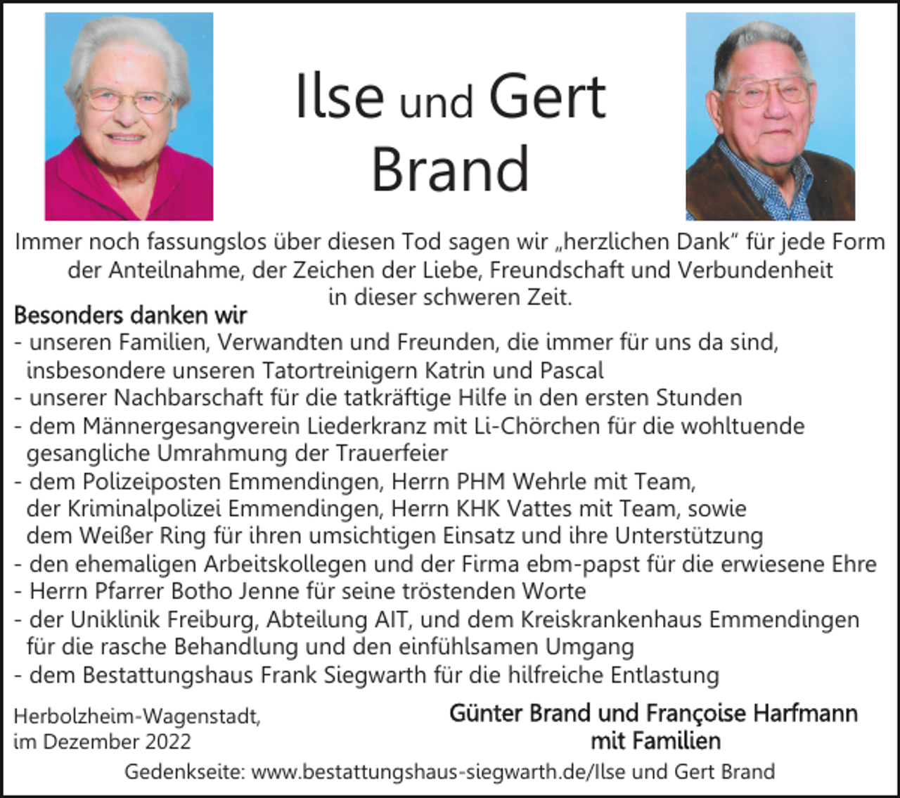 <p>Ilse und Gert<br />Brand<br />Immer noch fassungslos über diesen Tod sagen wir „herzlichen Dank“ für jede Form<br />der Anteilnahme, der Zeichen der Liebe, Freundschaft und Verbundenheit<br />in dieser schweren Zeit.<br />- unseren Familien, Verwandten und Freunden, die immer für uns da sind,<br />insbesondere unseren Tatortreinigern Katrin und Pascal<br />- unserer Nachbarschaft für die tatkräftige Hilfe in den ersten Stunden<br />- dem Männergesangverein Liederkranz mit Li-Chörchen für die wohltuende<br />gesangliche Umrahmung der Trauerfeier<br />- dem Polizeiposten Emmendingen, Herrn PHM Wehrle mit Team,<br />der Kriminalpolizei Emmendingen, Herrn KHK Vattes mit Team, sowie<br />dem Weißer Ring für ihren umsichtigen Einsatz und ihre Unterstützung<br />- den ehemaligen Arbeitskollegen und der Firma ebm-papst für die erwiesene Ehre<br />- Herrn Pfarrer Botho Jenne für seine tröstenden Worte<br />- der Uniklinik Freiburg, Abteilung AIT, und dem Kreiskrankenhaus Emmendingen<br />für die rasche Behandlung und den einfühlsamen Umgang<br />- dem Bestattungshaus Frank Siegwarth für die hilfreiche Entlastung<br />Herbolzheim-Wagenstadt,<br />im Dezember 2022<br />Gedenkseite: www.bestattungshaus-siegwarth.de/Ilse und Gert Brand</p>