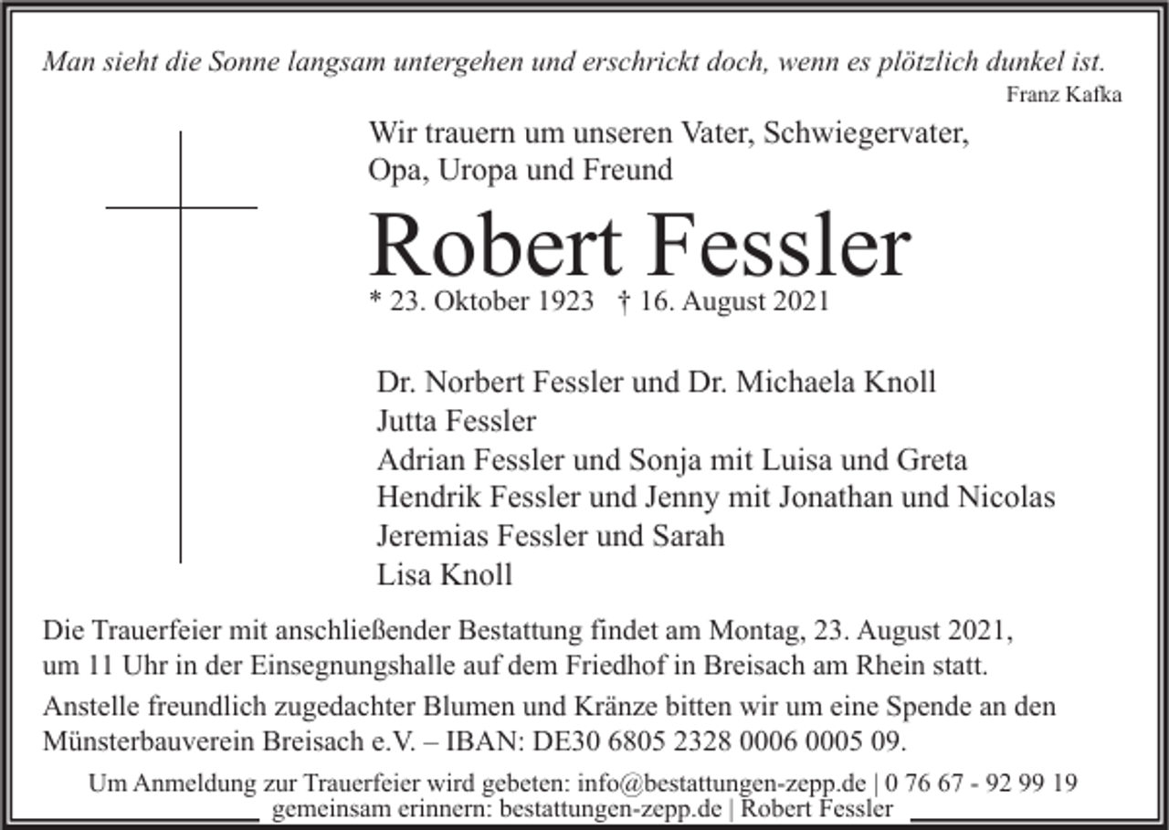 <p>Man sieht die Sonne langsam untergehen und erschrickt doch, wenn es plötzlich dunkel ist.</p><p>Franz Kafka</p><p>Wir trauern um unseren Vater, Schwiegervater,<br />Opa, Uropa und Freund</p><p>Robert Fessler<br />* 23. Oktober 1923 † 16. August 2021</p><p>Dr. Norbert Fessler und Dr. Michaela Knoll<br />Jutta Fessler<br />Adrian Fessler und Sonja mit Luisa und Greta<br />Hendrik Fessler und Jenny mit Jonathan und Nicolas<br />Jeremias Fessler und Sarah<br />Lisa Knoll<br />Die Trauerfeier mit anschließender Bestattung findet am Montag, 23. August 2021,<br />um 11 Uhr in der Einsegnungshalle auf dem Friedhof in Breisach am Rhein statt.<br />Anstelle freundlich zugedachter Blumen und Kränze bitten wir um eine Spende an den<br />Münsterbauverein Breisach e.V. – IBAN: DE30 6805 2328 0006 0005 09.<br />Um Anmeldung zur Trauerfeier wird gebeten: info@bestattungen-zepp.de | 0 77 - 92 99 19<br />gemeinsam erinnern: bestattungen-zepp.de | Robert Fessler</p>