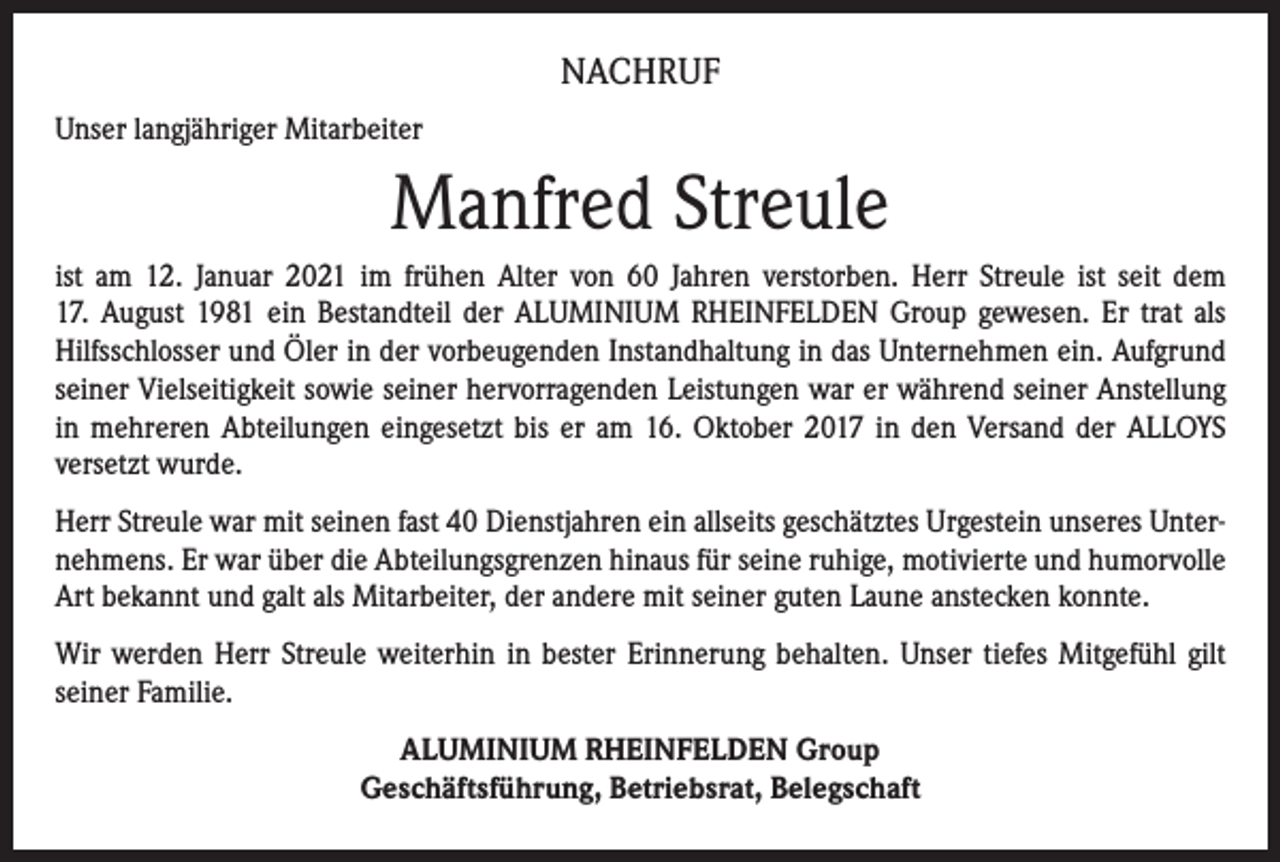 <p>NACHRUF<br />Unser langjähriger Mitarbeiter</p><p>Manfred Streule<br />ist am 12. Januar 2021 im frühen Alter von 60 Jahren verstorben. Herr Streule ist seit dem<br />17. August 1981 ein Bestandteil der ALUMINIUM RHEINFELDEN Group gewesen. Er trat als<br />Hilfsschlosser und Öler in der vorbeugenden Instandhaltung in das Unternehmen ein. Aufgrund<br />seiner Vielseitigkeit sowie seiner hervorragenden Leistungen war er während seiner Anstellung<br />in mehreren Abteilungen eingesetzt bis er am 16. Oktober 2017 in den Versand der ALLOYS<br />versetzt wurde.<br />Herr Streule war mit seinen fast 40 Dienstjahren ein allseits geschätztes Urgestein unseres Unternehmens. Er war über die Abteilungsgrenzen hinaus für seine ruhige, motivierte und humorvolle<br />Art bekannt und galt als Mitarbeiter, der andere mit seiner guten Laune anstecken konnte.<br />Wir werden Herr Streule weiterhin in bester Erinnerung behalten. Unser tiefes Mitgefühl gilt<br />seiner Familie.<br />ALUMINIUM RHEINFELDEN Group<br />Geschäftsführung, Betriebsrat, Belegschaft</p>