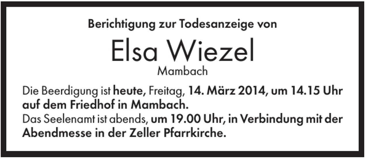 <p>Berichtigung zur Todesanzeige von</p><p>ElsaMambach<br />Wiezel<br />Die Beerdigung ist heute, Freitag, 14. März 2014, um 14.15 Uhr<br />auf dem Friedhof in Mambach.<br />Das Seelenamt ist abends, um 19.00 Uhr, in Verbindung mit der<br />Abendmesse in der Zeller Pfarrkirche.</p>
