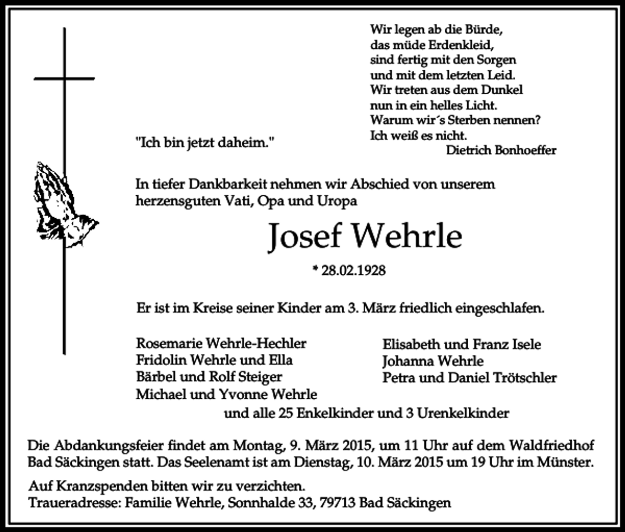 <p>"Ich bin jetzt daheim."</p><p>Wir legen ab die Bürde,<br />das müde Erdenkleid,<br />sind fertig mit den Sorgen<br />und mit dem letzten Leid.<br />Wir treten aus dem Dunkel<br />nun in ein helles Licht.<br />Warum wir´s Sterben nennen?<br />Ich weiß es nicht.<br />Dietrich Bonhoeffer</p><p>In tiefer Dankbarkeit nehmen wir Abschied von unserem<br />herzensguten Vati, Opa und Uropa</p><p>Josef Wehrle<br />* 28.02.1928<br />Er ist im Kreise seiner Kinder am 3. März friedlich eingeschlafen.<br />Rosemarie Wehrle-Hechler<br />Elisabeth und Franz Isele<br />Fridolin Wehrle und Ella<br />Johanna Wehrle<br />Bärbel und Rolf Steiger<br />Petra und Daniel Trötschler<br />Michael und Yvonne Wehrle<br />und alle 25 Enkelkinder und 3 Urenkelkinder<br />Die Abdankungsfeier findet am Montag, 9. März 2015, um 11 Uhr auf dem Waldfriedhof<br />Bad Säckingen statt. Das Seelenamt ist am Dienstag, 10. März 2015 um 19 Uhr im Münster.<br />Auf Kranzspenden bitten wir zu verzichten.<br />Traueradresse: Familie Wehrle, Sonnhalde 33, 79713 Bad Säckingen</p>