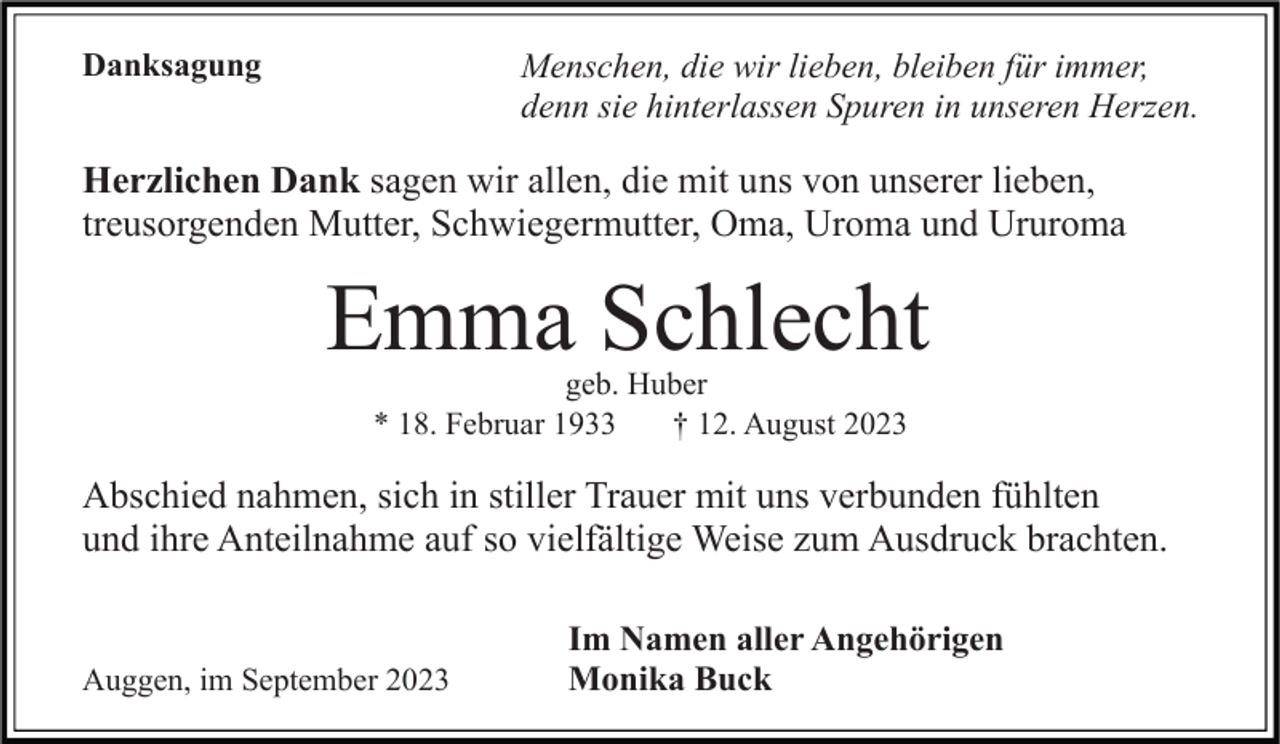 <p>Danksagung</p><p>Menschen, die wir lieben, bleiben für immer,<br />denn sie hinterlassen Spuren in unseren Herzen.</p><p>Herzlichen Dank sagen wir allen, die mit uns von unserer lieben,<br />treusorgenden Mutter, Schwiegermutter, Oma, Uroma und Ururoma</p><p>Emma Schlecht<br />geb. Huber<br />* 18. Februar 1933<br />† 12. August 2023</p><p>Abschied nahmen, sich in stiller Trauer mit uns verbunden fühlten<br />und ihre Anteilnahme auf so vielfältige Weise zum Ausdruck brachten.</p><p>Auggen, im September 2023</p><p>Im Namen aller Angehörigen<br />Monika Buck</p>