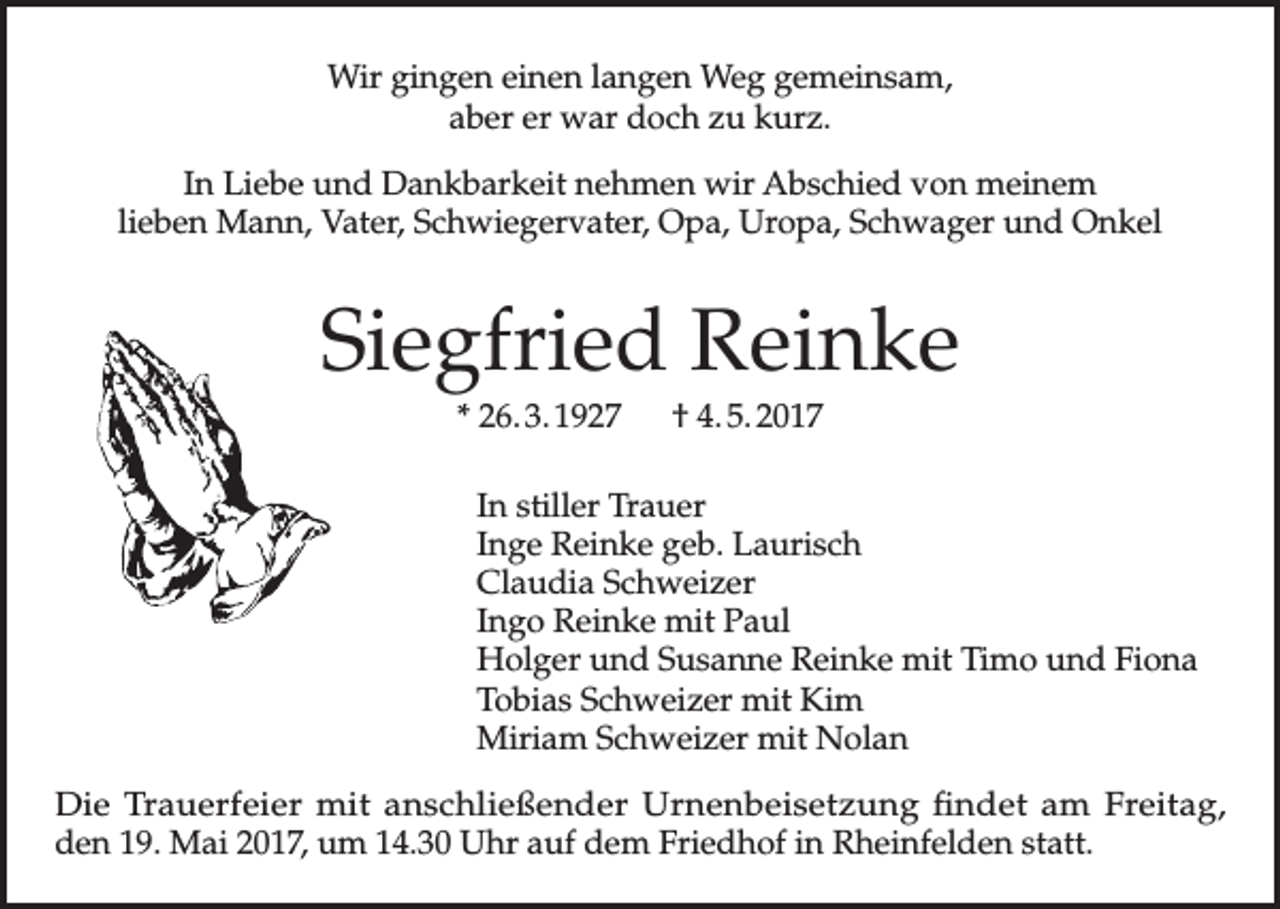<p>Wir gingen einen langen Weg gemeinsam,<br />aber er war doch zu kurz.<br />In Liebe und Dankbarkeit nehmen wir Abschied von meinem<br />lieben Mann, Vater, Schwiegervater, Opa, Uropa, Schwager und Onkel</p><p>Siegfried Reinke<br />* 26. 3. 1927 † 4. 5. 2017<br />In stiller Trauer<br />Inge Reinke geb. Laurisch<br />Claudia Schweizer<br />Ingo Reinke mit Paul<br />Holger und Susanne Reinke mit Timo und Fiona<br />Tobias Schweizer mit Kim<br />Miriam Schweizer mit Nolan<br />Die Trauerfeier mit anschließender Urnenbeisetzung findet am Freitag,<br />den 19. Mai 2017, um 14.30 Uhr auf dem Friedhof in Rheinfelden statt.</p>