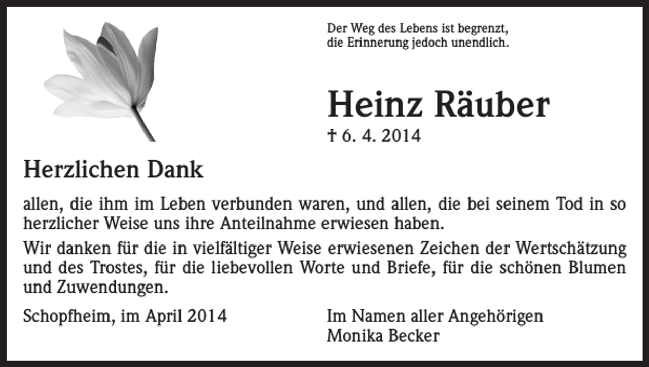 <p>Der Weg des Lebens ist begrenzt,<br />die Erinnerung jedoch unendlich.</p><p>Heinz Räuber<br />† 6. 4. 2014</p><p>Herzlichen Dank<br />allen, die ihm im Leben verbunden waren, und allen, die bei seinem Tod in so<br />herzlicher Weise uns ihre Anteilnahme erwiesen haben.<br />Wir danken für die in vielfältiger Weise erwiesenen Zeichen der Wertschätzung<br />und des Trostes, für die liebevollen Worte und Briefe, für die schönen Blumen<br />und Zuwendungen.<br />Schopfheim, im April 2014 Im Namen aller Angehörigen<br />Monika Becker</p>