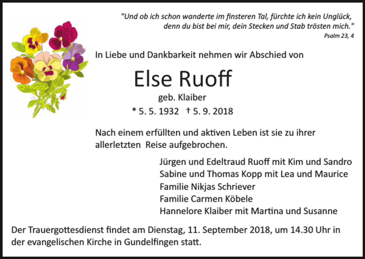 <p>"Und ob ich schon wanderte im ﬁnsteren Tal, fürchte ich kein Unglück,<br />denn du bist bei mir, dein Stecken und Stab trösten mich."<br />Psalm 23, 4</p><p>In Liebe und Dankbarkeit nehmen wir Abschied von</p><p>Else Ruoﬀ<br />geb. Klaiber<br />* 5. 5. 1932 † 5. 9. 2018<br />Nach einem erfüllten und ak�ven Leben ist sie zu ihrer<br />allerletzten Reise aufgebrochen.<br />Jürgen und Edeltraud Ruoﬀ mit Kim und Sandro<br />Sabine und Thomas Kopp mit Lea und Maurice<br />Familie Nikjas Schriever<br />Familie Carmen Köbele<br />Hannelore Klaiber mit Mar�na und Susanne<br />Der Trauergo�esdienst ﬁndet am Dienstag, 11. September 2018, um 14.30 Uhr in<br />der evangelischen Kirche in Gundelﬁngen sta�.</p>