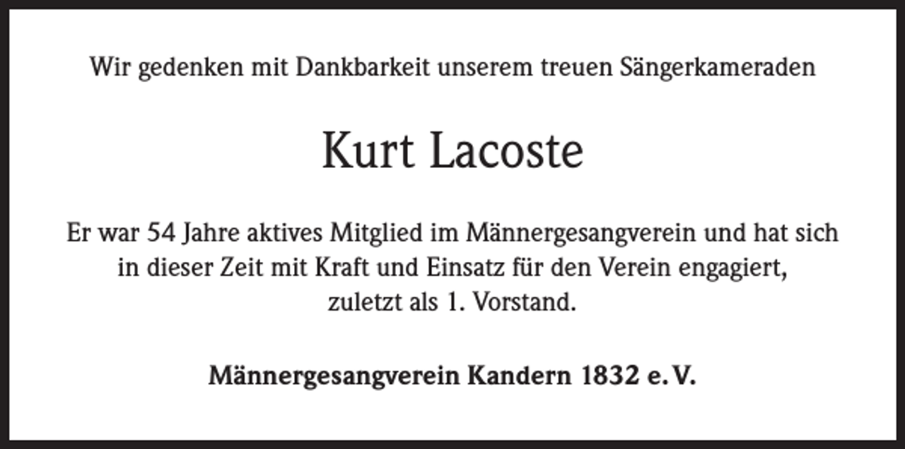 <p>Wir gedenken mit Dankbarkeit unserem treuen Sängerkameraden</p><p>Kurt Lacoste<br />Er war 54 Jahre aktives Mitglied im Männergesangverein und hat sich<br />in dieser Zeit mit Kraft und Einsatz für den Verein engagiert,<br />zuletzt als 1. Vorstand.<br />Männergesangverein Kandern 1832 e. V.</p>