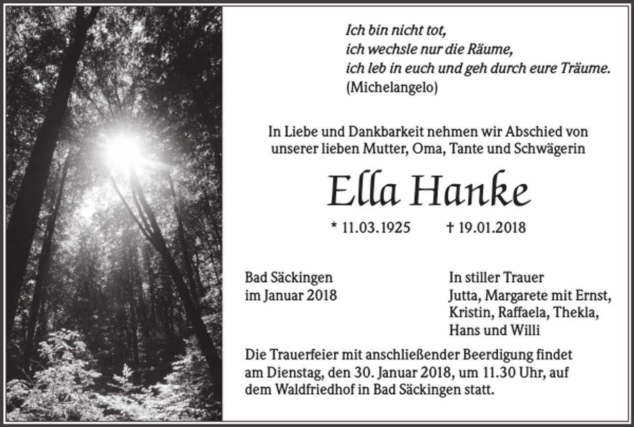 <p>Ich bin nicht tot,<br />ich wechsle nur die Räume,<br />ich leb in euch und geh durch eure Träume.<br />(Michelangelo)<br />In Liebe und Dankbarkeit nehmen wir Abschied von<br />unserer lieben Mutter, Oma, Tante und Schwägerin</p><p>Ella Hanke<br />* 11.03.1925<br />Bad Säckingen<br />im Januar 2018</p><p>† 19.01.2018<br />In stiller Trauer<br />Jutta, Margarete mit Ernst,<br />Kristin, Raffaela, Thekla,<br />Hans und Willi</p><p>Die Trauerfeier mit anschließender Beerdigung findet<br />am Dienstag, den 30. Januar 2018, um 11.30 Uhr, auf<br />dem Waldfriedhof in Bad Säckingen statt.</p>