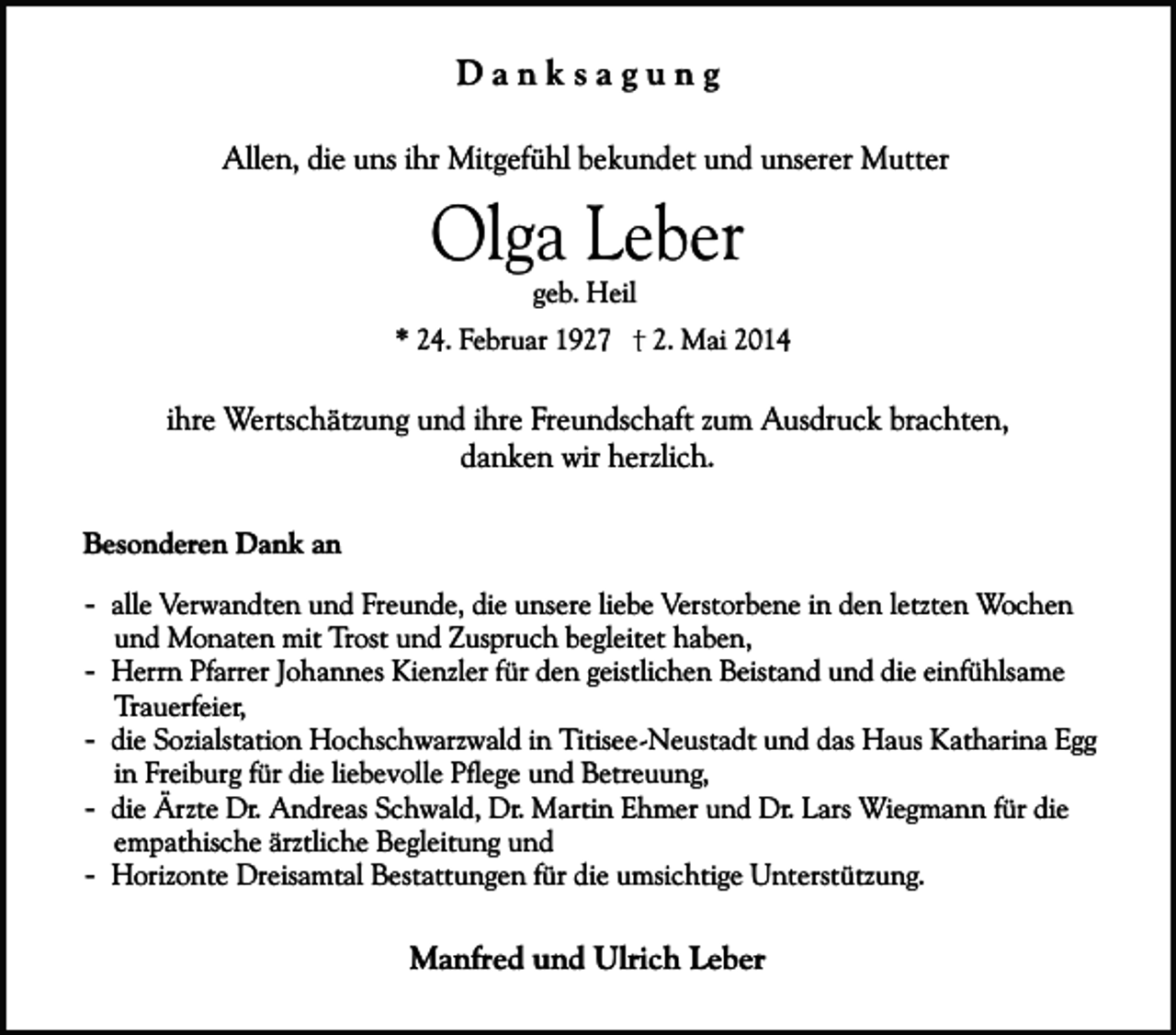 <p>Danksagung<br />Allen, die uns ihr Mitgefühl bekundet und unserer Mutter</p><p>Olga Leber<br />geb. Heil</p><p>* 24. Februar 1927</p><p>2. Mai 2014</p><p>ihre Wertschätzung und ihre Freundschaft zum Ausdruck brachten,<br />danken wir herzlich.<br />Besonderen Dank an<br />- alle Verwandten und Freunde, die unsere liebe Verstorbene in den letzten Wochen<br />und Monaten mit Trost und Zuspruch begleitet haben,<br />- Herrn Pfarrer Johannes Kienzler für den geistlichen Beistand und die einfühlsame<br />Trauerfeier,<br />- die Sozialstation Hochschwarzwald in Titisee-Neustadt und das Haus Katharina Egg<br />in Freiburg für die liebevolle Pflege und Betreuung,<br />- die Ärzte Dr. Andreas Schwald, Dr. Martin Ehmer und Dr. Lars Wiegmann für die<br />empathische ärztliche Begleitung und<br />- Horizonte Dreisamtal Bestattungen für die umsichtige Unterstützung.</p><p>Manfred und Ulrich Leber</p>