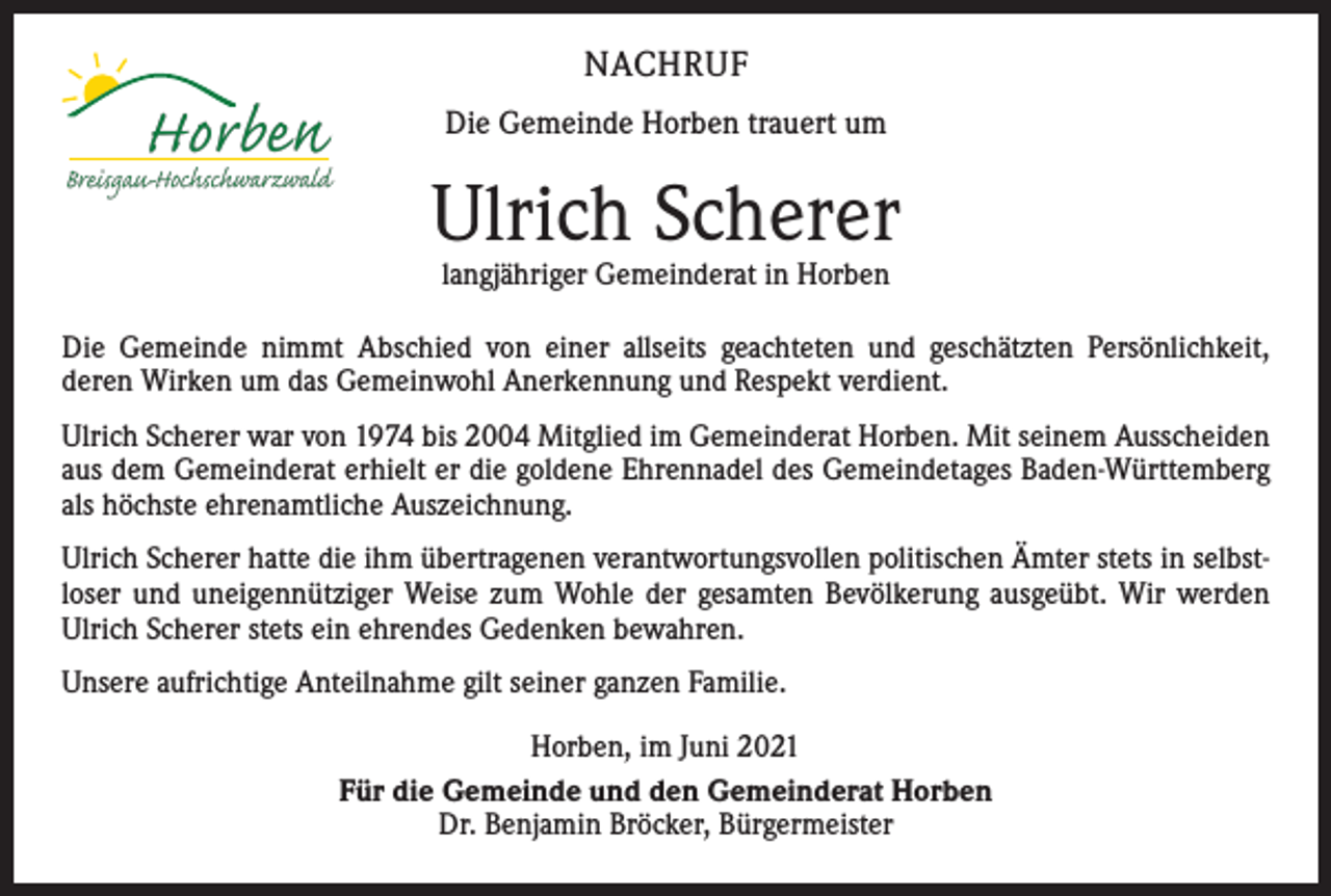 <p>NACHRUF<br />Die Gemeinde Horben trauert um</p><p>Ulrich Scherer<br />langjähriger Gemeinderat in Horben</p><p>Die Gemeinde nimmt Abschied von einer allseits geachteten und geschätzten Persönlichkeit,<br />deren Wirken um das Gemeinwohl Anerkennung und Respekt verdient.<br />Ulrich Scherer war von 1974 bis 2004 Mitglied im Gemeinderat Horben. Mit seinem Ausscheiden<br />aus dem Gemeinderat erhielt er die goldene Ehrennadel des Gemeindetages Baden-Württemberg<br />als höchste ehrenamtliche Auszeichnung.<br />Ulrich Scherer hatte die ihm übertragenen verantwortungsvollen politischen Ämter stets in selbstloser und uneigennütziger Weise zum Wohle der gesamten Bevölkerung ausgeübt. Wir werden<br />Ulrich Scherer stets ein ehrendes Gedenken bewahren.<br />Unsere aufrichtige Anteilnahme gilt seiner ganzen Familie.<br />Horben, im Juni 2021<br />Für die Gemeinde und den Gemeinderat Horben<br />Dr. Benjamin Bröcker, Bürgermeister</p>