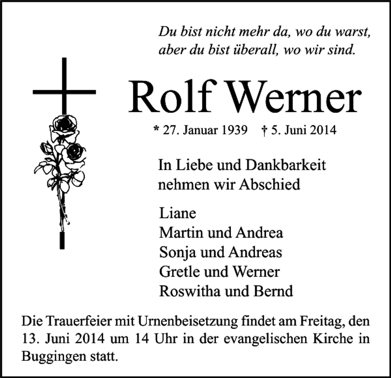 <p>Du bist nicht mehr da, wo du warst,<br />aber du bist überall, wo wir sind.</p><p>Rolf Werner<br />* 27. Januar 1939</p><p>† 5. Juni 2014</p><p>In Liebe und Dankbarkeit<br />nehmen wir Abschied<br />Liane<br />Martin und Andrea<br />Sonja und Andreas<br />Gretle und Werner<br />Roswitha und Bernd<br />Die Trauerfeier mit Urnenbeisetzung findet am Freitag, den<br />13. Juni 2014 um 14 Uhr in der evangelischen Kirche in<br />Buggingen statt.</p>