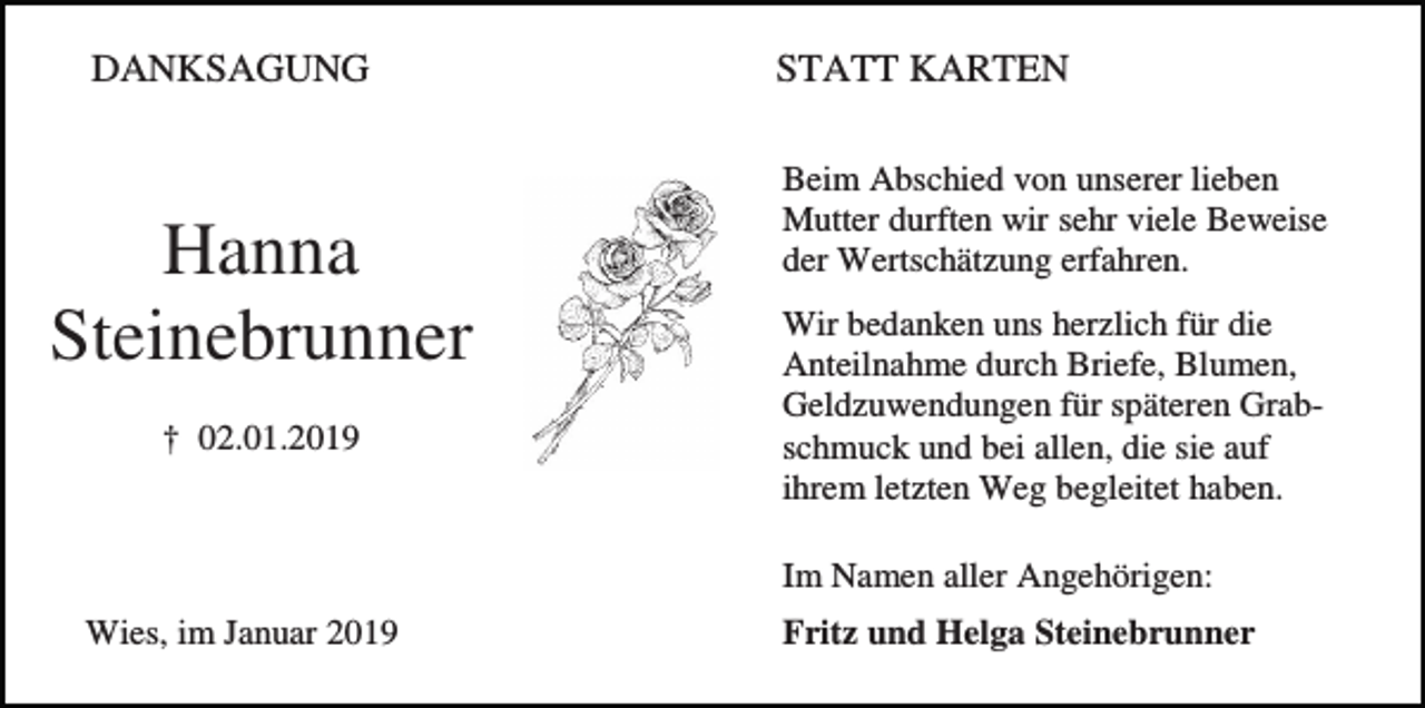 <p>DANKSAGUNG</p><p>Hanna<br />Steinebrunner<br />† 02.01.2019</p><p>STATT KARTEN<br />Beim Abschied von unserer lieben<br />Mutter durften wir sehr viele Beweise<br />der Wertschätzung erfahren.<br />Wir bedanken uns herzlich für die<br />Anteilnahme durch Briefe, Blumen,<br />Geldzuwendungen für späteren Grabschmuck und bei allen, die sie auf<br />ihrem letzten Weg begleitet haben.<br />Im Namen aller Angehörigen:</p><p>Wies, im Januar 2019</p><p>Fritz und Helga Steinebrunner</p>