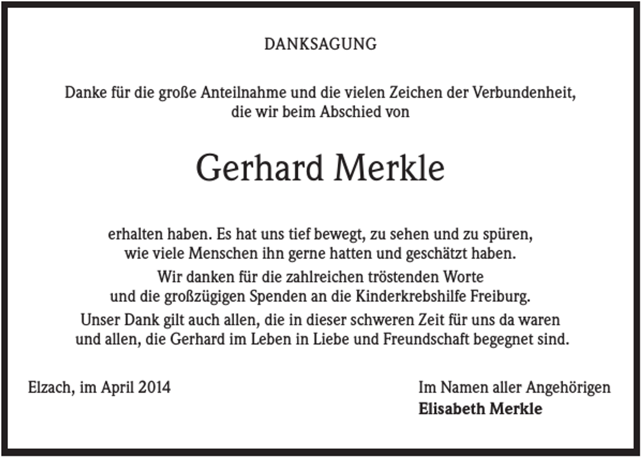 <p>DANKSAGUNG<br />Danke für die große Anteilnahme und die vielen Zeichen der Verbundenheit,<br />die wir beim Abschied von</p><p>Gerhard Merkle<br />erhalten haben. Es hat uns tief bewegt, zu sehen und zu spüren,<br />wie viele Menschen ihn gerne hatten und geschätzt haben.<br />Wir danken für die zahlreichen tröstenden Worte<br />und die großzügigen Spenden an die Kinderkrebshilfe Freiburg.<br />Unser Dank gilt auch allen, die in dieser schweren Zeit für uns da waren<br />und allen, die Gerhard im Leben in Liebe und Freundschaft begegnet sind.<br />Elzach, im April 2014</p><p>Im Namen aller Angehörigen<br />Elisabeth Merkle</p>