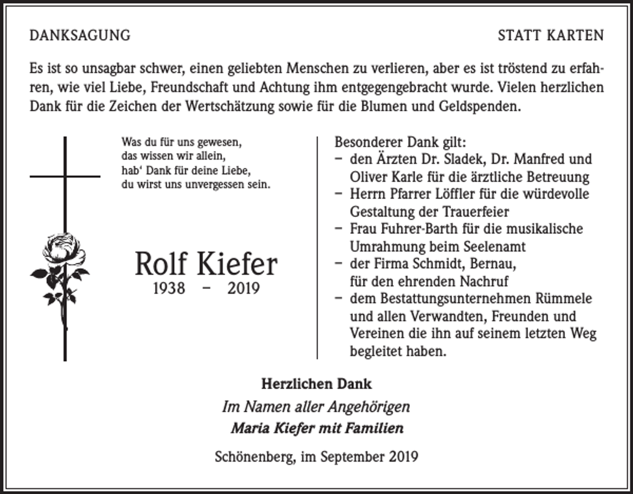 <p>DANKSAGUNG</p><p>STATT KARTEN</p><p>Es ist so unsagbar schwer, einen geliebten Menschen zu verlieren, aber es ist tröstend zu erfahren, wie viel Liebe, Freundschaft und Achtung ihm entgegengebracht wurde. Vielen herzlichen<br />Dank für die Zeichen der Wertschätzung sowie für die Blumen und Geldspenden.<br />Was du für uns gewesen,<br />das wissen wir allein,<br />hab‘ Dank für deine Liebe,<br />du wirst uns unvergessen sein.</p><p>Rolf Kiefer<br />1938 – 2019</p><p>Besonderer Dank gilt:<br />– den Ärzten Dr. Sladek, Dr. Manfred und<br />Oliver Karle für die ärztliche Betreuung<br />– Herrn Pfarrer Löffler für die würdevolle<br />Gestaltung der Trauerfeier<br />– Frau Fuhrer-Barth für die musikalische<br />Umrahmung beim Seelenamt<br />– der Firma Schmidt, Bernau,<br />für den ehrenden Nachruf<br />– dem Bestattungsunternehmen Rümmele<br />und allen Verwandten, Freunden und<br />Vereinen die ihn auf seinem letzten Weg<br />begleitet haben.</p><p>Herzlichen Dank<br />Im Namen aller Angehörigen<br />Maria Kiefer mit Familien<br />Schönenberg, im September 2019</p>