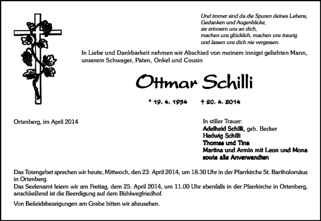 <p>Und immer sind da die Spuren deines Lebens,<br />Gedanken und Augenblicke,<br />sie erinnern uns an dich,<br />machen uns glücklich, machen uns traurig<br />und lassen uns dich nie vergessen.</p><p>In Liebe und Dankbarkeit nehmen wir Abschied von meinem innigst geliebten Mann,<br />unserem Schwager, Paten, Onkel und Cousin</p><p>Ottmar Schilli<br />* 19. 4. 1934<br />Ortenberg, im April 2014</p><p>† 20. 4. 2014<br />In stiller Trauer:<br />Adelheid Schilli, geb. Becker<br />Hedwig Schilli<br />Thomas und T<br />ina<br />Tina<br />Mar<br />tina und Ar<br />min mit L<br />eon und Mona<br />Martina<br />Armin<br />Leon<br />sowie alle Anver<br />wandten<br />Anverwandten</p><p>Das Totengebet sprechen wir heute, Mittwoch, den 23. April 2014, um 18.30 Uhr in der Pfarrkirche St. Bartholomäus<br />in Ortenberg.<br />Das Seelenamt feiern wir am Freitag, dem 25. April 2014, um 11.00 Uhr ebenfalls in der Pfarrkirche in Ortenberg,<br />anschließend ist die Beerdigung auf dem Bühlwegfriedhof.<br />Von Beileidsbezeigungen am Grabe bitten wir abzusehen.</p>