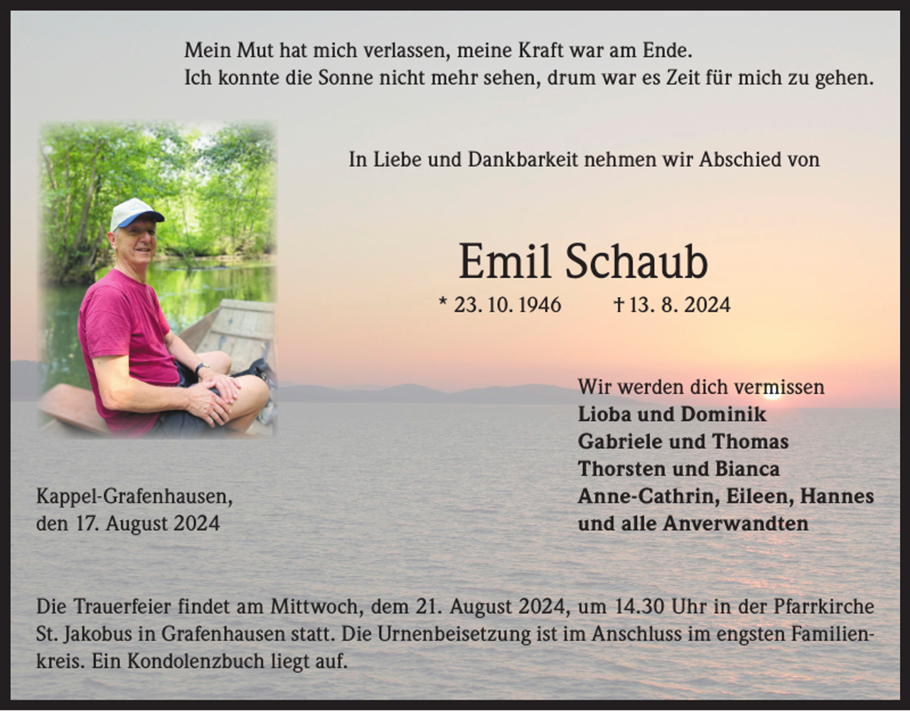 <p>Mein Mut hat mich verlassen, meine Kraft war am Ende.<br />Ich konnte die Sonne nicht mehr sehen, drum war es Zeit für mich zu gehen.<br />In Liebe und Dankbarkeit nehmen wir Abschied von</p><p>Emil Schaub<br />* 23. 10. 1946</p><p>Kappel-Grafenhausen,<br />den 17. August 2024</p><p>† 13. 8. 2024<br />Wir werden dich vermissen<br />Lioba und Dominik<br />Gabriele und Thomas<br />Thorsten und Bianca<br />Anne-Cathrin, Eileen, Hannes<br />und alle Anverwandten</p><p>Die Trauerfeier findet am Mittwoch, dem 21. August 2024, um 14.30 Uhr in der Pfarrkirche<br />St. Jakobus in Grafenhausen statt. Die Urnenbeisetzung ist im Anschluss im engsten Familienkreis. Ein Kondolenzbuch liegt auf.</p>