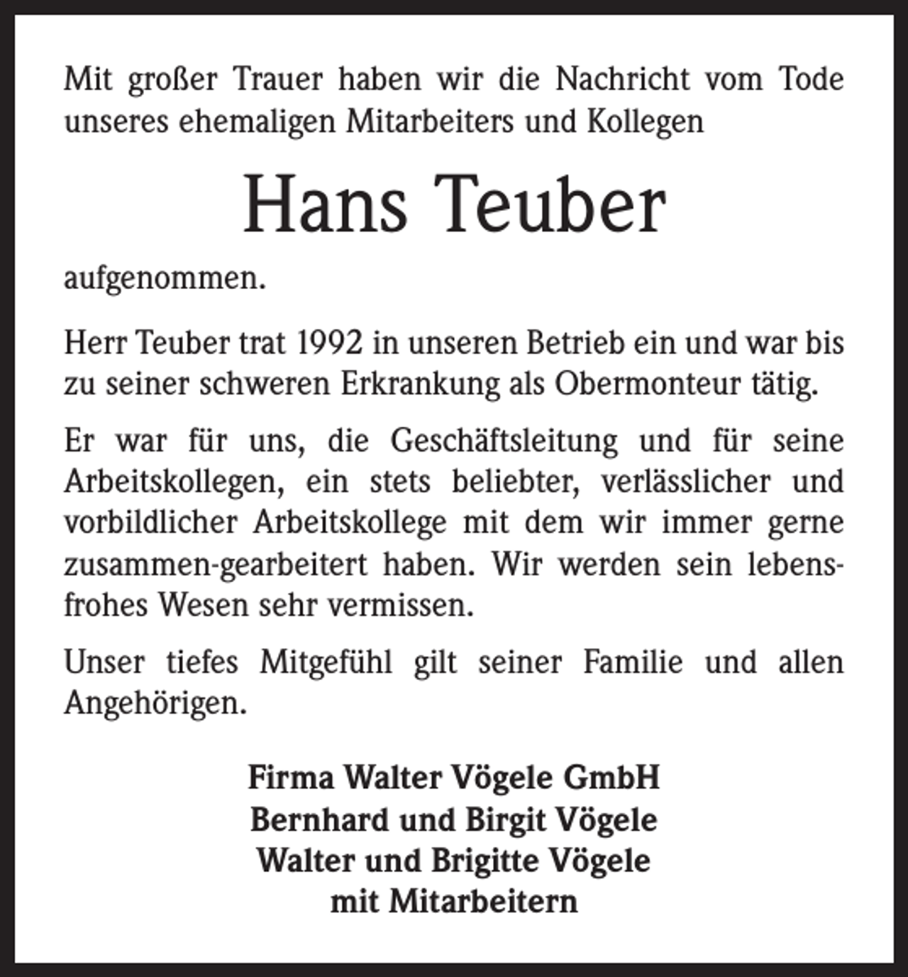<p>Mit großer Trauer haben wir die Nachricht vom Tode<br />unseres ehemaligen Mitarbeiters und Kollegen</p><p>Hans Teuber<br />aufgenommen.<br />Herr Teuber trat 1992 in unseren Betrieb ein und war bis<br />zu seiner schweren Erkrankung als Obermonteur tätig.<br />Er war für uns, die Geschäftsleitung und für seine<br />Arbeitskollegen, ein stets beliebter, verlässlicher und<br />vorbildlicher Arbeitskollege mit dem wir immer gerne<br />zusammen-gearbeitert haben. Wir werden sein lebensfrohes Wesen sehr vermissen.<br />Unser tiefes Mitgefühl gilt seiner Familie und allen<br />Angehörigen.<br />Firma Walter Vögele GmbH<br />Bernhard und Birgit Vögele<br />Walter und Brigitte Vögele<br />mit Mitarbeitern</p>