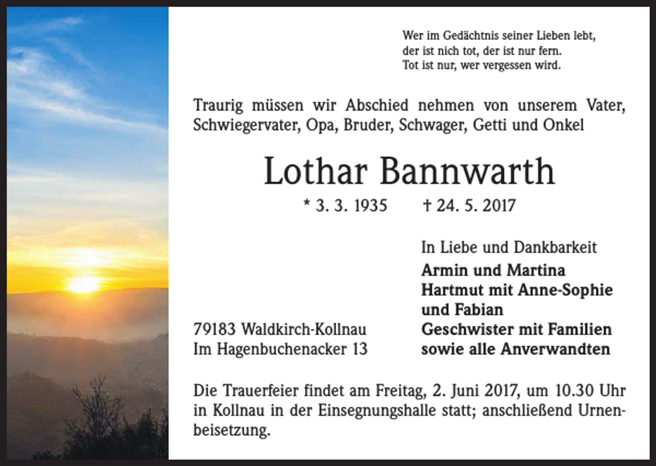 <p>Wer im Gedächtnis seiner Lieben lebt,<br />der ist nich tot, der ist nur fern.<br />Tot ist nur, wer vergessen wird.</p><p>Traurig müssen wir Abschied nehmen von unserem Vater,<br />Schwiegervater, Opa, Bruder, Schwager, Getti und Onkel</p><p>Lothar Bannwarth<br />* 3. 3. 1935 † 24. 5. 2019183 Waldkirch-Kollnau<br />Im Hagenbuchenacker 13</p><p>In Liebe und Dankbarkeit<br />Armin und Martina<br />Hartmut mit Anne-Sophie<br />und Fabian<br />Geschwister mit Familien<br />sowie alle Anverwandten</p><p>Die Trauerfeier findet am Freitag, 2. Juni 2017, um 10.30 Uhr<br />in Kollnau in der Einsegnungshalle statt; anschließend Urnenbeisetzung.</p>