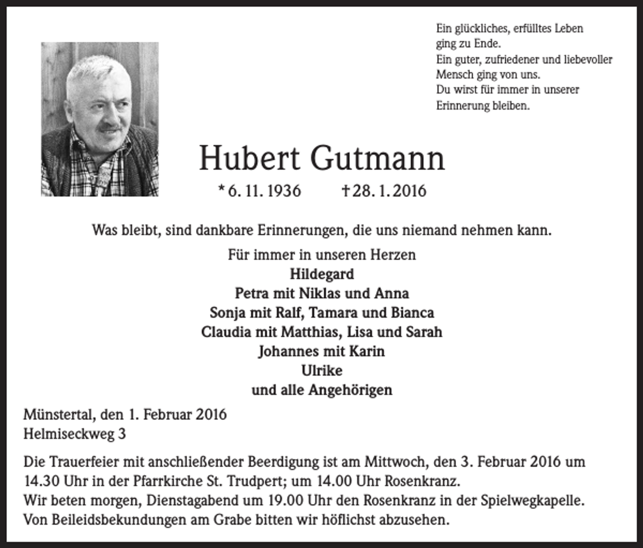 <p>Ein glückliches, erfülltes Leben<br />ging zu Ende.<br />Ein guter, zufriedener und liebevoller<br />Mensch ging von uns.<br />Du wirst für immer in unserer<br />Erinnerung bleiben.</p><p>Hubert Gutmann<br />* 6. 11. 1936</p><p>† 28. 1. 2016</p><p>Was bleibt, sind dankbare Erinnerungen, die uns niemand nehmen kann.<br />Für immer in unseren Herzen<br />Hildegard<br />Petra mit Niklas und Anna<br />Sonja mit Ralf, Tamara und Bianca<br />Claudia mit Matthias, Lisa und Sarah<br />Johannes mit Karin<br />Ulrike<br />und alle Angehörigen<br />Münstertal, den 1. Februar 2016<br />Helmiseckweg 3<br />Die Trauerfeier mit anschließender Beerdigung ist am Mittwoch, den 3. Februar 2016 um<br />14.30 Uhr in der Pfarrkirche St. Trudpert; um 14.00 Uhr Rosenkranz.<br />Wir beten morgen, Dienstagabend um 19.00 Uhr den Rosenkranz in der Spielwegkapelle.<br />Von Beileidsbekundungen am Grabe bitten wir höflichst abzusehen.</p>