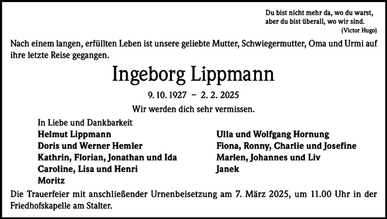 <p>Du bist nicht mehr da, wo du warst,<br />aber du bist überall, wo wir sind.</p><p>(Victor Hugo)</p><p>Nach einem langen, erfüllten Leben ist unsere geliebte Mutter, Schwiegermutter, Oma und Urmi auf<br />ihre letzte Reise gegangen.</p><p>Ingeborg Lippmann<br />9. 10. 1927 – 2. 2. 2025<br />Wir werden dich sehr vermissen.<br />In Liebe und Dankbarkeit<br />Helmut Lippmann<br />Ulla und Wolfgang Hornung<br />Doris und Werner Hemler<br />Fiona, Ronny, Charlie und Josefine<br />Kathrin, Florian, Jonathan und Ida<br />Marlen, Johannes und Liv<br />Caroline, Lisa und Henri<br />Janek<br />Moritz<br />Die Trauerfeier mit anschließender Urnenbeisetzung am 7. März 2025, um 11.00 Uhr in der<br />Friedhofskapelle am Stalter.</p>