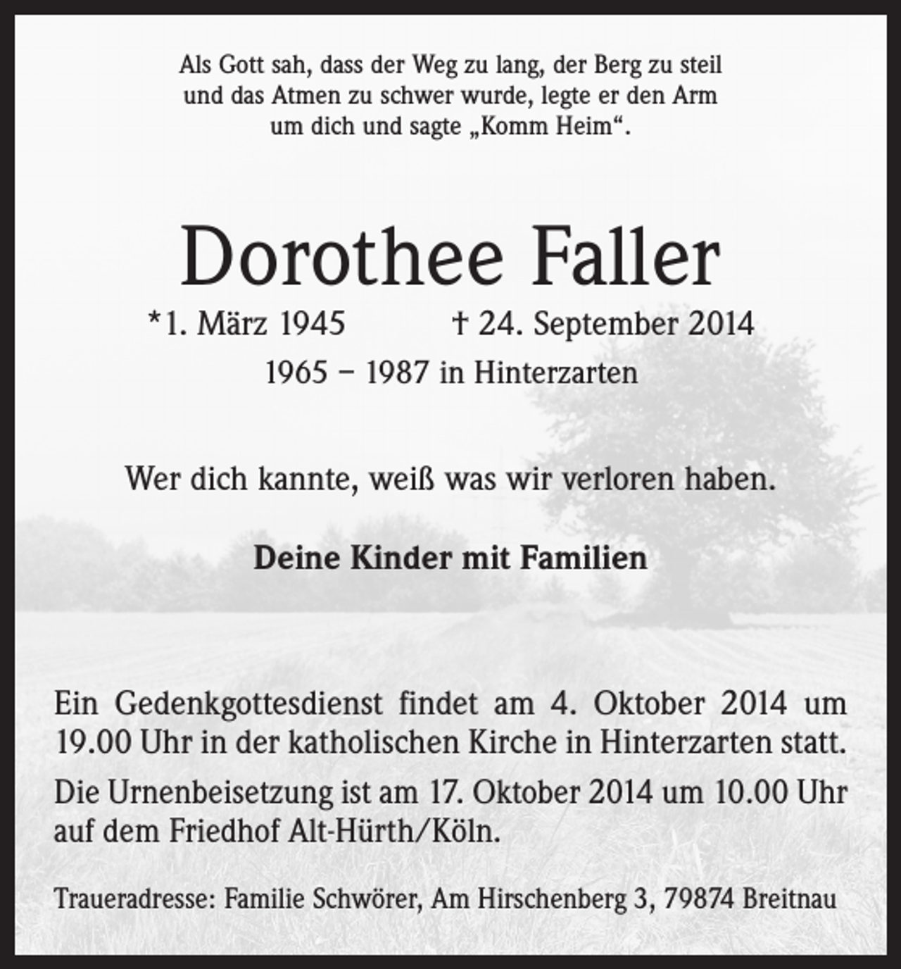 <p>Als Gott sah, dass der Weg zu lang, der Berg zu steil<br />und das Atmen zu schwer wurde, legte er den Arm<br />um dich und sagte „Komm Heim“.</p><p>Dorothee Faller</p><p>*1. März 1945 † 24. September 2014<br />1965 – 1987 in Hinterzarten<br />Wer dich kannte, weiß was wir verloren haben.<br />Deine Kinder mit Familien</p><p>Ein Gedenkgottesdienst findet am 4. Oktober 2014 um<br />19.00 Uhr in der katholischen Kirche in Hinterzarten statt.<br />Die Urnenbeisetzung ist am 17. Oktober 2014 um 10.00 Uhr<br />auf dem Friedhof Alt-Hürth/Köln.<br />Traueradresse: Familie Schwörer, Am Hirschenberg 3, 79874 Breitnau</p>