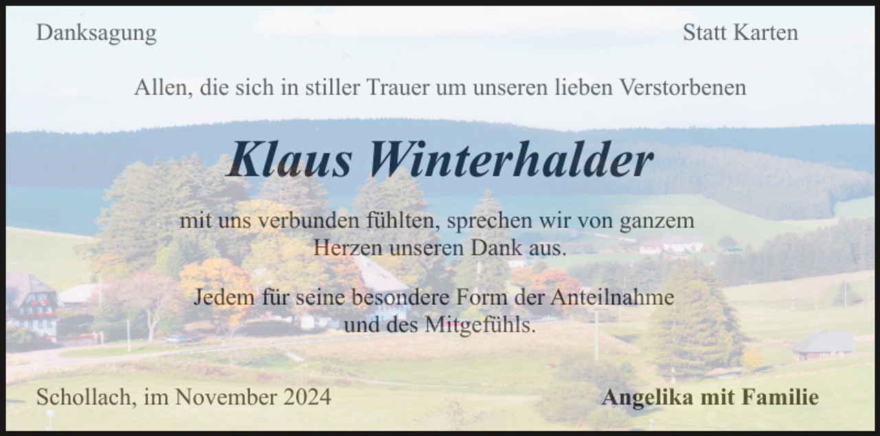 <p>Danksagung</p><p>Statt Karten</p><p>Allen, die sich in stiller Trauer um unseren lieben Verstorbenen</p><p>Klaus Winterhalder<br />mit uns verbunden fühlten, sprechen wir von ganzem<br />Herzen unseren Dank aus.<br />Jedem für seine besondere Form der Anteilnahme<br />und des Mitgefühls.<br />Schollach, im November 2024</p><p>Angelika mit Familie</p>