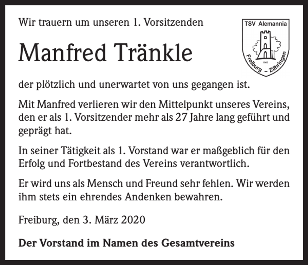<p>Wir trauern um unseren 1. Vorsitzenden</p><p>Manfred Tränkle<br />der plötzlich und unerwartet von uns gegangen ist.<br />Mit Manfred verlieren wir den Mittelpunkt unseres Vereins,<br />den er als 1. Vorsitzender mehr als 27 Jahre lang geführt und<br />geprägt hat.<br />In seiner Tätigkeit als 1. Vorstand war er maßgeblich für den<br />Erfolg und Fortbestand des Vereins verantwortlich.<br />Er wird uns als Mensch und Freund sehr fehlen. Wir werden<br />ihm stets ein ehrendes Andenken bewahren.<br />Freiburg, den 3. März 2020<br />Der Vorstand im Namen des Gesamtvereins</p>