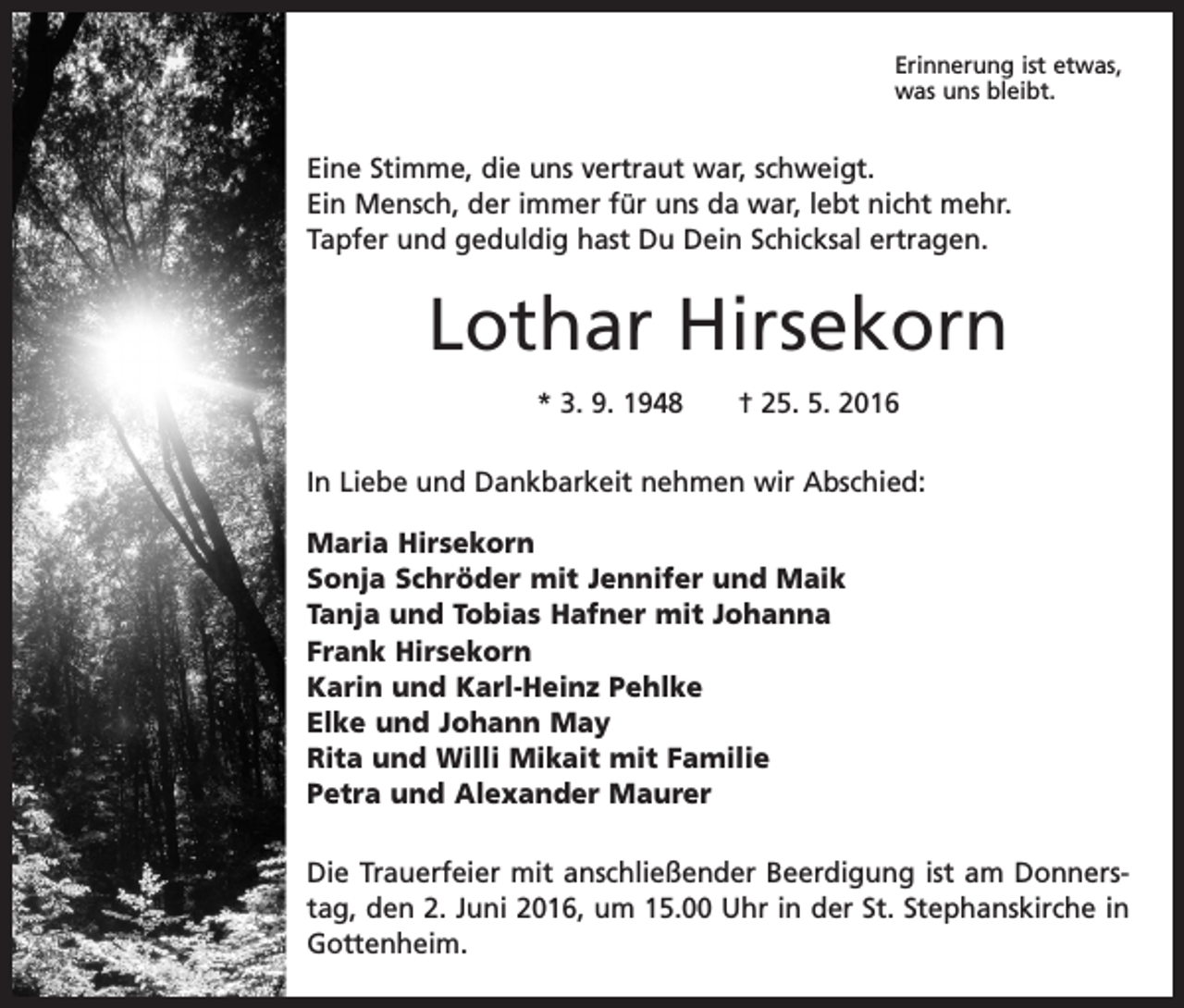 <p>Erinnerung ist etwas,<br />was uns bleibt.</p><p>Eine Stimme, die uns vertraut war, schweigt.<br />Ein Mensch, der immer für uns da war, lebt nicht mehr.<br />Tapfer und geduldig hast Du Dein Schicksal ertragen.</p><p>Lothar Hirsekorn<br />* 3. 9. 1948 † 25. 5. 2016<br />In Liebe und Dankbarkeit nehmen wir Abschied:<br />Maria Hirsekorn<br />Sonja Schröder mit Jennifer und Maik<br />Tanja und Tobias Hafner mit Johanna<br />Frank Hirsekorn<br />Karin und Karl-Heinz Pehlke<br />Elke und Johann May<br />Rita und Willi Mikait mit Familie<br />Petra und Alexander Maurer<br />Die Trauerfeier mit anschließender Beerdigung ist am Donnerstag, den 2. Juni 2016, um 15.00 Uhr in der St. Stephanskirche in<br />Gottenheim.</p>