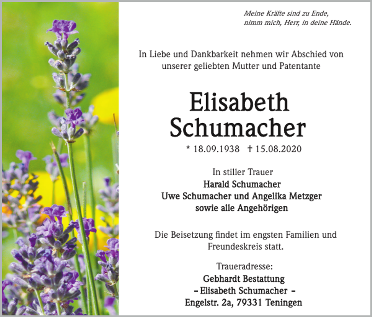 <p>Meine Kräfte sind zu Ende,<br />nimm mich, Herr, in deine Hände.</p><p>In Liebe und Dankbarkeit nehmen wir Abschied von<br />unserer geliebten Mutter und Patentante</p><p>* 18.09.1938 † 15.08.2020<br />In stiller Trauer</p><p>Die Beisetzung ﬁndet im engsten Familien und<br />Freundeskreis statt.<br />Traueradresse:</p>